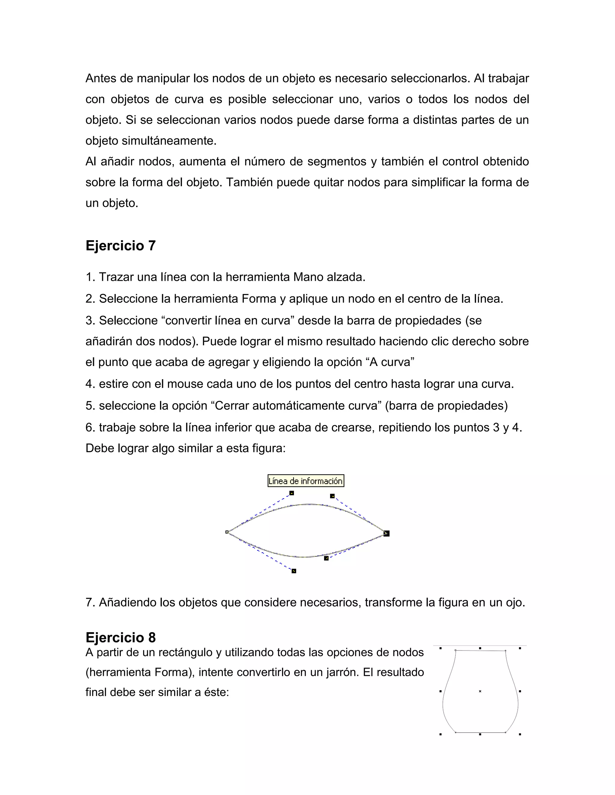 Antes de manipular los nodos de un objeto es necesario seleccionarlos. Al trabajar
con objetos de curva es posible seleccionar uno, varios o todos los nodos del
objeto. Si se seleccionan varios nodos puede darse forma a distintas partes de un
objeto simultáneamente.
Al añadir nodos, aumenta el número de segmentos y también el control obtenido
sobre la forma del objeto. También puede quitar nodos para simplificar la forma de
un objeto.
Ejercicio 7
1. Trazar una línea con la herramienta Mano alzada.
2. Seleccione la herramienta Forma y aplique un nodo en el centro de la línea.
3. Seleccione “convertir línea en curva” desde la barra de propiedades (se
añadirán dos nodos). Puede lograr el mismo resultado haciendo clic derecho sobre
el punto que acaba de agregar y eligiendo la opción “A curva”
4. estire con el mouse cada uno de los puntos del centro hasta lograr una curva.
5. seleccione la opción “Cerrar automáticamente curva” (barra de propiedades)
6. trabaje sobre la línea inferior que acaba de crearse, repitiendo los puntos 3 y 4.
Debe lograr algo similar a esta figura:
7. Añadiendo los objetos que considere necesarios, transforme la figura en un ojo.
Ejercicio 8
A partir de un rectángulo y utilizando todas las opciones de nodos
(herramienta Forma), intente convertirlo en un jarrón. El resultado
final debe ser similar a éste:
 