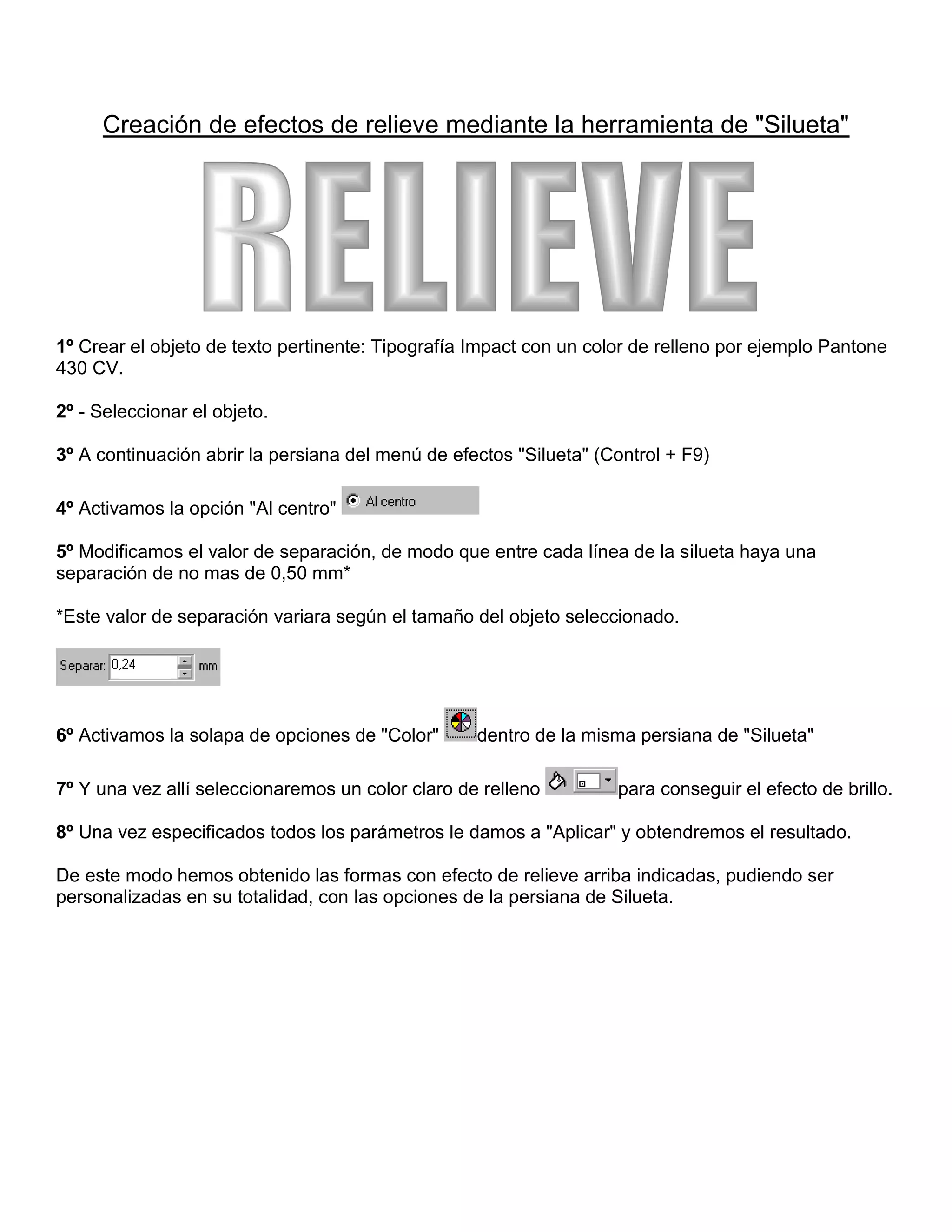 Creación de efectos de relieve mediante la herramienta de "Silueta"

RELIEVE

1º Crear el objeto de texto pertinente: Tipografía Impact con un color de relleno por ejemplo Pantone
430 CV.
2º - Seleccionar el objeto.
3º A continuación abrir la persiana del menú de efectos "Silueta" (Control + F9)
4º Activamos la opción "Al centro"
5º Modificamos el valor de separación, de modo que entre cada línea de la silueta haya una
separación de no mas de 0,50 mm*
*Este valor de separación variara según el tamaño del objeto seleccionado.

6º Activamos la solapa de opciones de "Color"

dentro de la misma persiana de "Silueta"

7º Y una vez allí seleccionaremos un color claro de relleno

para conseguir el efecto de brillo.

8º Una vez especificados todos los parámetros le damos a "Aplicar" y obtendremos el resultado.
De este modo hemos obtenido las formas con efecto de relieve arriba indicadas, pudiendo ser
personalizadas en su totalidad, con las opciones de la persiana de Silueta.

 
