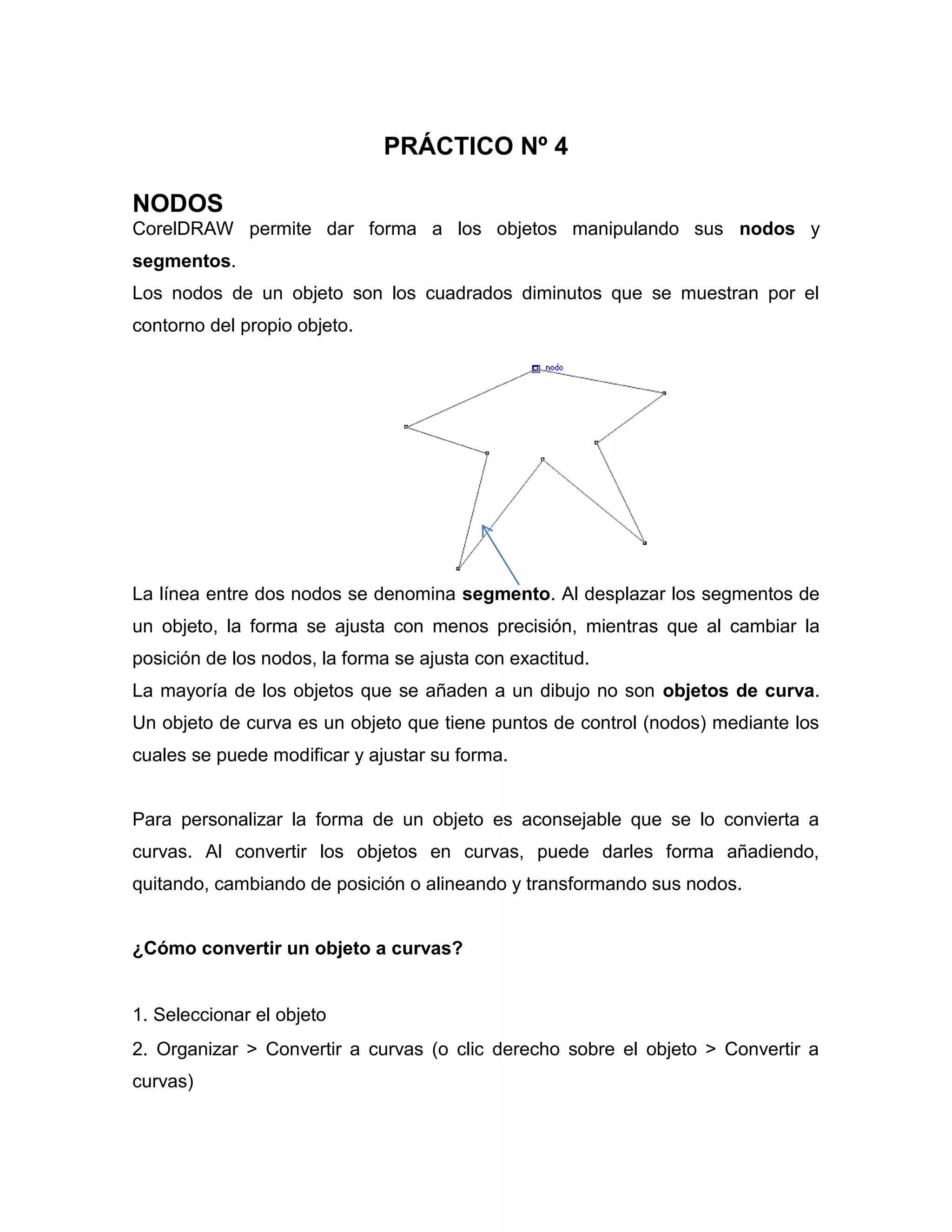 PRÁCTICO Nº 4
NODOS
CorelDRAW permite dar forma a los objetos manipulando sus nodos y
segmentos.
Los nodos de un objeto son los cuadrados diminutos que se muestran por el
contorno del propio objeto.

La línea entre dos nodos se denomina segmento. Al desplazar los segmentos de
un objeto, la forma se ajusta con menos precisión, mientras que al cambiar la
posición de los nodos, la forma se ajusta con exactitud.
La mayoría de los objetos que se añaden a un dibujo no son objetos de curva.
Un objeto de curva es un objeto que tiene puntos de control (nodos) mediante los
cuales se puede modificar y ajustar su forma.

Para personalizar la forma de un objeto es aconsejable que se lo convierta a
curvas. Al convertir los objetos en curvas, puede darles forma añadiendo,
quitando, cambiando de posición o alineando y transformando sus nodos.

¿Cómo convertir un objeto a curvas?

1. Seleccionar el objeto
2. Organizar > Convertir a curvas (o clic derecho sobre el objeto > Convertir a
curvas)

 