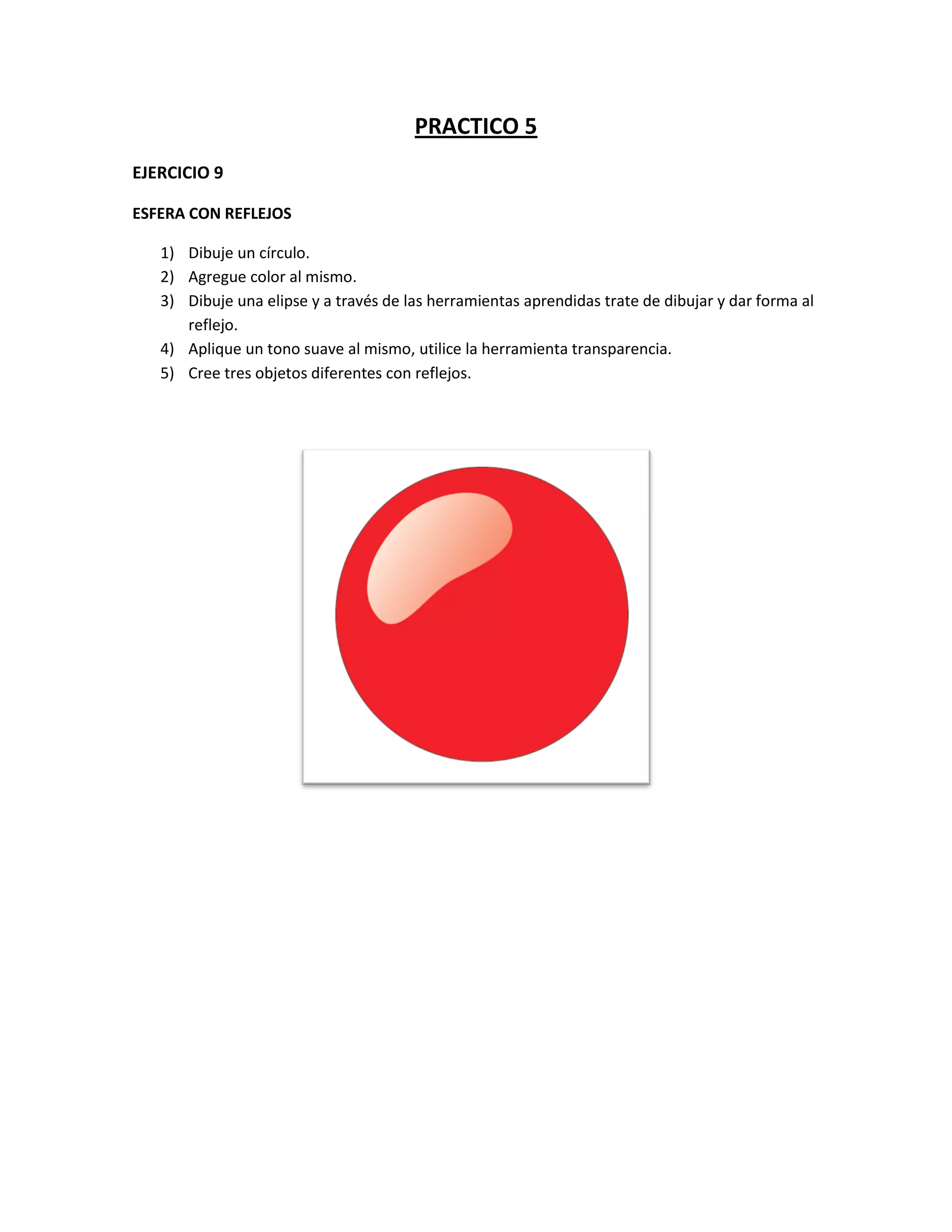 PRACTICO 5
EJERCICIO 9
ESFERA CON REFLEJOS
1) Dibuje un círculo.
2) Agregue color al mismo.
3) Dibuje una elipse y a través de las herramientas aprendidas trate de dibujar y dar forma al
reflejo.
4) Aplique un tono suave al mismo, utilice la herramienta transparencia.
5) Cree tres objetos diferentes con reflejos.

 