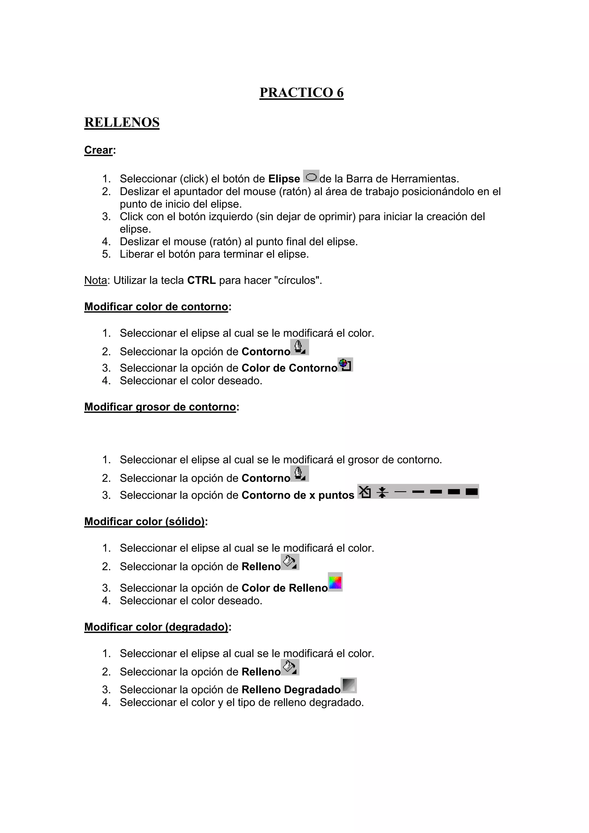 PRACTICO 6
RELLENOS
Crear:
1. Seleccionar (click) el botón de Elipse
de la Barra de Herramientas.
2. Deslizar el apuntador del mouse (ratón) al área de trabajo posicionándolo en el
punto de inicio del elipse.
3. Click con el botón izquierdo (sin dejar de oprimir) para iniciar la creación del
elipse.
4. Deslizar el mouse (ratón) al punto final del elipse.
5. Liberar el botón para terminar el elipse.
Nota: Utilizar la tecla CTRL para hacer "círculos".
Modificar color de contorno:
1. Seleccionar el elipse al cual se le modificará el color.
2. Seleccionar la opción de Contorno
3. Seleccionar la opción de Color de Contorno
4. Seleccionar el color deseado.
Modificar grosor de contorno:

1. Seleccionar el elipse al cual se le modificará el grosor de contorno.
2. Seleccionar la opción de Contorno
3. Seleccionar la opción de Contorno de x puntos
Modificar color (sólido):
1. Seleccionar el elipse al cual se le modificará el color.
2. Seleccionar la opción de Relleno
3. Seleccionar la opción de Color de Relleno
4. Seleccionar el color deseado.
Modificar color (degradado):
1. Seleccionar el elipse al cual se le modificará el color.
2. Seleccionar la opción de Relleno
3. Seleccionar la opción de Relleno Degradado
4. Seleccionar el color y el tipo de relleno degradado.

 
