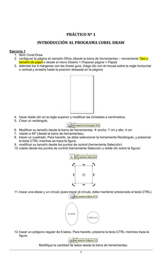 Instituto Superior Palomar de Caseros – Nivel Secundario
Curso: 4º año (Comunicación – Cs. Sociales)
Materia: NTICx
Docente: Virginia Caccuri
MÓDULO 4: Alfabetización Visual – Diseño Gráfico (Práctico Nº 1)

PRÁCTICO Nº 1
INTRODUCCIÓN AL PROGRAMA COREL DRAW
Ejercicio 1
1. Abrir Corel Draw
2. configurar la página en tamaño Oficio (desde la barra de herramientas – herramienta Tipo y
tamaño de papel o desde el menú Diseño > Preparar página > Papel)
3. delimitar los 4 márgenes con las líneas guía. (haga clic con el mouse sobre la regla horizontal
o vertical y arrastre hasta la posición deseada en la página)

4. hacer doble clic en la regla superior y modificar las Unidades a centímetros.
5. Crear un rectángulo.
6. Modificar su tamaño desde la barra de herramientas  ancho: 7 cm y alto: 4 cm
7. rotarlo a 45º (desde la barra de herramientas).
8. trazar un cuadrado. Para hacerlo, se debe seleccionar la herramienta Rectángulo, y presionar
la tecla CTRL mientras se traza la figura.
9. modificar su tamaño desde los puntos de control (herramienta Selección)
10. rotarlo desde los puntos de control (herramienta Selección y doble clic sobre la figura)

11. trazar una elipse y un círculo (para trazar el círculo, debe mantener presionada al tecla CTRL)

12. trazar un polígono regular de 6 lados. Para hacerlo, presione la tecla CTRL mientras traza la
figura.
Modifique la cantidad de lados desde la barra de herramientas:
1

 