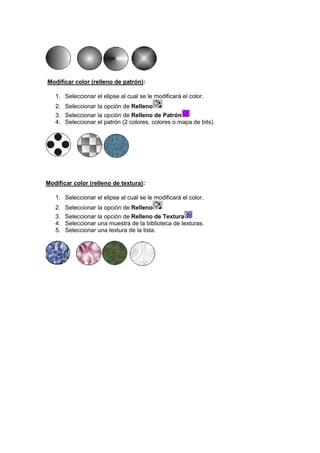Modificar color (relleno de patrón):
1. Seleccionar el elipse al cual se le modificará el color.
2. Seleccionar la opción de Relleno
3. Seleccionar la opción de Relleno de Patrón
4. Seleccionar el patrón (2 colores, colores o mapa de bits).

Modificar color (relleno de textura):
1. Seleccionar el elipse al cual se le modificará el color.
2.
3.
4.
5.

Seleccionar la opción de Relleno
Seleccionar la opción de Relleno de Textura
Seleccionar una muestra de la biblioteca de texturas.
Seleccionar una textura de la lista.

 