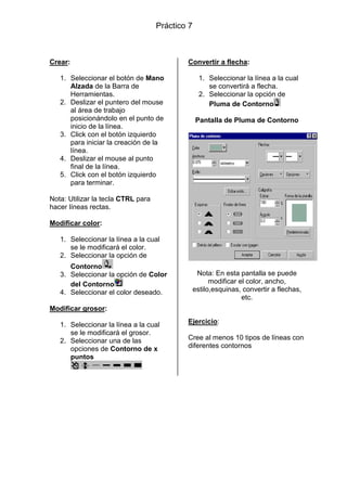 Práctico 7

Crear:
1. Seleccionar el botón de Mano
Alzada de la Barra de
Herramientas.
2. Deslizar el puntero del mouse
al área de trabajo
posicionándolo en el punto de
inicio de la línea.
3. Click con el botón izquierdo
para iniciar la creación de la
línea.
4. Deslizar el mouse al punto
final de la línea.
5. Click con el botón izquierdo
para terminar.

Convertir a flecha:
1. Seleccionar la línea a la cual
se convertirá a flecha.
2. Seleccionar la opción de
Pluma de Contorno
Pantalla de Pluma de Contorno

Nota: Utilizar la tecla CTRL para
hacer líneas rectas.
Modificar color:
1. Seleccionar la línea a la cual
se le modificará el color.
2. Seleccionar la opción de
Contorno
3. Seleccionar la opción de Color
del Contorno
4. Seleccionar el color deseado.

Nota: En esta pantalla se puede
modificar el color, ancho,
estilo,esquinas, convertir a flechas,
etc.

Modificar grosor:
1. Seleccionar la línea a la cual
se le modificará el grosor.
2. Seleccionar una de las
opciones de Contorno de x
puntos

Ejercicio:
Cree al menos 10 tipos de líneas con
diferentes contornos

 