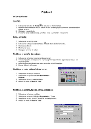 Práctico 8
Texto Artístico
Insertar:
1. Seleccionar el botón de Texto
de la Barra de Herramientas.
2. Deslizar el apuntador del mouse (ratón) al área de trabajo posicionándolo donde se desea
colocar el texto.
3. Click para insertar texto.
4. Insertar el texto desde teclado. Una frase corta o un nombre por ejemplo.

Editar un texto:
1.
2.
3.
4.
5.

Seleccionar el texto a editar.
Seleccionar (click) el botón de Texto
Click sobre el texto
Modificar el texto.
Click para terminar de editar.

de la Barra de Herramientas.

Modificar el tamaño de un texto:
1. Seleccionar el texto a incrementar/decrementar.
2. Tomar uno de los nodos (cuadros negros) oprimiendo en botón izquierdo del mouse sin
dejar de oprimir.
3. Deslizar el mouse hasta que el texto alcance el tamaño deseado.
4. Liberar el botón del mouse.

Modificar el color (relleno) de un texto:
1. Seleccionar el texto a modificar.
2. Seleccionar la opción Edición / Propiedades /
Rellenar

3. Seleccionar el tipo y color de relleno.
4. Oprimir el botón de Aplicar Todo

Modificar el tamaño, tipo de letra y alineación:
1.
2.
3.
4.

Seleccionar el texto a modificar.
Seleccionar la opción Edición / Propiedades / Texto
Seleccionar el tipo, tamaño, grosor de letra y alineación.
Oprimir el botón de Aplicar Todo

 