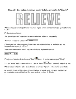 Creación de efectos de relieve mediante la herramienta de "Silueta"

RELIEVE

1º Crear el objeto de texto pertinente: Tipografía Impact con un color de relleno por ejemplo Pantone
430 CV.
2º - Seleccionar el objeto.
3º A continuación abrir la persiana del menú de efectos "Silueta" (Control + F9)
4º Activamos la opción "Al centro"
5º Modificamos el valor de separación, de modo que entre cada línea de la silueta haya una
separación de no mas de 0,50 mm*
*Este valor de separación variara según el tamaño del objeto seleccionado.

6º Activamos la solapa de opciones de "Color"

dentro de la misma persiana de "Silueta"

7º Y una vez allí seleccionaremos un color claro de relleno

para conseguir el efecto de brillo.

8º Una vez especificados todos los parámetros le damos a "Aplicar" y obtendremos el resultado.
De este modo hemos obtenido las formas con efecto de relieve arriba indicadas, pudiendo ser
personalizadas en su totalidad, con las opciones de la persiana de Silueta.

 