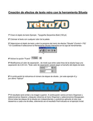 Creación de efectos de texto retro con la herramienta Silueta

1º Crear el objeto de texto Ejemplo : Tipografía Serpentine Bold (100 pt)
2º Colorear el texto con cualquier color de la paleta
3º Seleccionar el objeto de texto y abrir la persiana del menú de efectos "Silueta" (Control + F9)*
* En CorelDraw 9 seleccionar la Herramienta Silueta Interactiva en la caja de herramientas

4º Activar la opción "Fuera"
5º Modificamos el valor de separación , de modo que entre cada línea de la silueta haya una
separación de 2,24 mm. *Este valor de separación variará según el tamaño del objeto de texto

6º A continuación le indicamos el número de etapas de silueta , (en este ejemplo 4) y
por último "Aplicar"

7º El resultado será similar a la imagen superior. A continuación vamos al menú Organizar y
seleccionamos Separar y después volvemos al menú Organizar y seleccionamos Desagrupar.
Ahora todas las etapas de la silueta son independientes, y podremos aplicarle el color que
deseemos a cada una de ellas, obteniendo así el resultado final indicado en el ejemplo inicial.

 