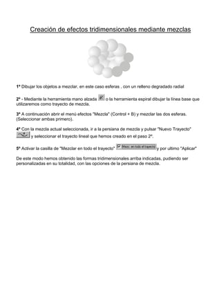 Creación de efectos tridimensionales mediante mezclas

1º Dibujar los objetos a mezclar, en este caso esferas , con un relleno degradado radial
2º - Mediante la herramienta mano alzada
utilizaremos como trayecto de mezcla.

o la herramienta espiral dibujar la línea base que

3º A continuación abrir el menú efectos "Mezcla" (Control + B) y mezclar las dos esferas.
(Seleccionar ambas primero).
4º Con la mezcla actual seleccionada, ir a la persiana de mezcla y pulsar "Nuevo Trayecto"
y seleccionar el trayecto lineal que hemos creado en el paso 2º.
5º Activar la casilla de "Mezclar en todo el trayecto"

y por ultimo "Aplicar"

De este modo hemos obtenido las formas tridimensionales arriba indicadas, pudiendo ser
personalizadas en su totalidad, con las opciones de la persiana de mezcla.

 