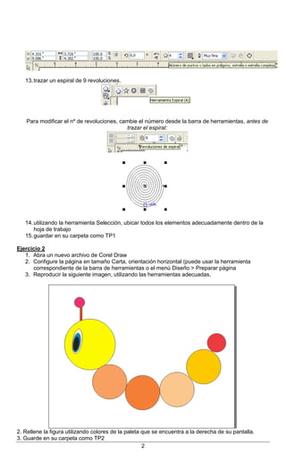 Instituto Superior Palomar de Caseros – Nivel Secundario
Curso: 4º año (Comunicación – Cs. Sociales)
Materia: NTICx
Docente: Virginia Caccuri
MÓDULO 4: Alfabetización Visual – Diseño Gráfico (Práctico Nº 1)

13. trazar un espiral de 9 revoluciones.

Para modificar el nº de revoluciones, cambie el número desde la barra de herramientas, antes de
trazar el espiral:

14. utilizando la herramienta Selección, ubicar todos los elementos adecuadamente dentro de la
hoja de trabajo
15. guardar en su carpeta como TP1
Ejercicio 2
1. Abra un nuevo archivo de Corel Draw
2. Configure la página en tamaño Carta, orientación horizontal (puede usar la herramienta
correspondiente de la barra de herramientas o el menú Diseño > Preparar página
3. Reproducir la siguiente imagen, utilizando las herramientas adecuadas.

2. Rellene la figura utilizando colores de la paleta que se encuentra a la derecha de su pantalla.
3. Guarde en su carpeta como TP2
2

 