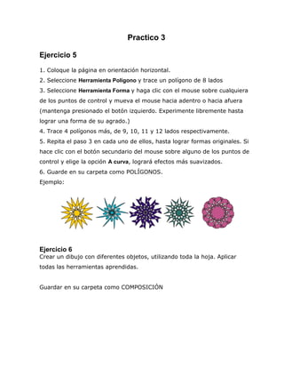 Practico 3
Ejercicio 5
1. Coloque la página en orientación horizontal.
2. Seleccione Herramienta Polígono y trace un polígono de 8 lados
3. Seleccione Herramienta Forma y haga clic con el mouse sobre cualquiera
de los puntos de control y mueva el mouse hacia adentro o hacia afuera
(mantenga presionado el botón izquierdo. Experimente libremente hasta
lograr una forma de su agrado.)
4. Trace 4 polígonos más, de 9, 10, 11 y 12 lados respectivamente.
5. Repita el paso 3 en cada uno de ellos, hasta lograr formas originales. Si
hace clic con el botón secundario del mouse sobre alguno de los puntos de
control y elige la opción A curva, logrará efectos más suavizados.
6. Guarde en su carpeta como POLÍGONOS.
Ejemplo:

Ejercicio 6
Crear un dibujo con diferentes objetos, utilizando toda la hoja. Aplicar
todas las herramientas aprendidas.
Guardar en su carpeta como COMPOSICIÓN

 