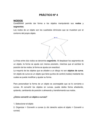 PRÁCTICO Nº 4
NODOS
CorelDRAW permite dar forma a los objetos manipulando sus nodos y
segmentos.
Los nodos de un objeto son los cuadrados diminutos que se muestran por el
contorno del propio objeto.

La línea entre dos nodos se denomina segmento. Al desplazar los segmentos de
un objeto, la forma se ajusta con menos precisión, mientras que al cambiar la
posición de los nodos, la forma se ajusta con exactitud.
La mayoría de los objetos que se añaden a un dibujo no son objetos de curva.
Un objeto de curva es un objeto que tiene puntos de control (nodos) mediante los
cuales se puede modificar y ajustar su forma.

Para personalizar la forma de un objeto es aconsejable que se lo convierta a
curvas. Al convertir los objetos en curvas, puede darles forma añadiendo,
quitando, cambiando de posición o alineando y transformando sus nodos.

¿Cómo convertir un objeto a curvas?

1. Seleccionar el objeto
2. Organizar > Convertir a curvas (o clic derecho sobre el objeto > Convertir a
curvas)

 