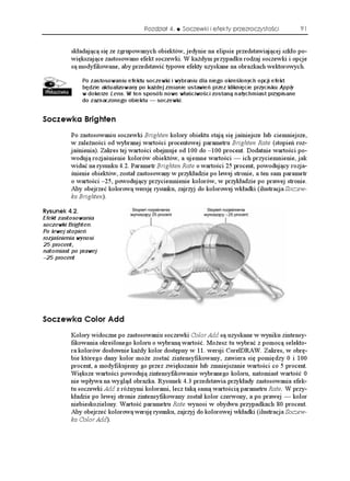 Rozdział 4.   Soczewki i efekty przezroczystości            91


          składającą się ze zgrupowanych obiektów, jedynie na elipsie przedstawiającej szkło po-
          większające zastosowano efekt soczewki. W ka dym przypadku rodzaj soczewki i opcje
          są modyfikowane, aby przedstawić typowe efekty uzyskane na obrazkach wektorowych.

              Po zastosowaniu efektu soczewki i wybraniu dla niego określonych opcji efekt
              będzie aktualizowany po każdej zmianie ustawień przez kliknięcie przycisku Apply
              w dokerze Lens. W ten sposób nowe właściwości zostaną natychmiast przypisane
              do zaznaczonego obiektu — soczewki.


5QEGYMC $TKIJVGP
          Po zastosowaniu soczewki Brighten kolory obiektu stają się jaśniejsze lub ciemniejsze,
          w zale ności od wybranej wartości procentowej parametru Brighten Rate (stopień roz-
          jaśnienia). Zakres tej wartości obejmuje od 100 do –100 procent. Dodatnie wartości po-
          wodują rozjaśnienie kolorów obiektów, a ujemne wartości — ich przyciemnienie, jak
          widać na rysunku 4.2. Parametr Brighten Rate o wartości 25 procent, powodujący rozja-
          śnienie obiektów, został zastosowany w przykładzie po lewej stronie, a ten sam parametr
          o wartości –25, powodujący przyciemnienie kolorów, w przykładzie po prawej stronie.
          Aby obejrzeć kolorową wersję rysunku, zajrzyj do kolorowej wkładki (ilustracja Soczew-
          ka Brighten).

4[UWPGM 
Efekt zastosowania
soczewki Brighten.
Po lewej stopień
rozjaśnienia wynosi
25 procent,
natomiast po prawej
–25 procent




5QEGYMC %QNQT #FF
          Kolory widoczne po zastosowaniu soczewki Color Add są uzyskane w wyniku zintensy-
          fikowania określonego koloru o wybraną wartość. Mo esz tu wybrać z pomocą selekto-
          ra kolorów dosłownie ka dy kolor dostępny w 11. wersji CorelDRAW. Zakres, w obrę-
          bie którego dany kolor mo e zostać zintensyfikowany, zawiera się pomiędzy 0 i 100
          procent, a modyfikujemy go przez zwiększanie lub zmniejszanie wartości co 5 procent.
          Większe wartości powodują zintensyfikowanie wybranego koloru, natomiast wartość 0
          nie wpływa na wygląd obrazka. Rysunek 4.3 przedstawia przykłady zastosowania efek-
          tu soczewki Add z ró nymi kolorami, lecz taką samą wartością parametru Rate. W przy-
          kładzie po lewej stronie zintensyfikowany został kolor czerwony, a po prawej — kolor
          niebieskozielony. Wartość parametru Rate wynosi w obydwu przypadkach 80 procent.
          Aby obejrzeć kolorową wersję rysunku, zajrzyj do kolorowej wkładki (ilustracja Soczew-
          ka Color Add).
 