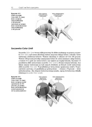 92        Część I    Efekty specjalne


4[UWPGM 
Efekt soczewki
Color Add. Po lewej
kolor czerwony
zintensyfikowany
o 80 procent,
natomiast po prawej
kolor niebieskozielony
zintensyfikowany
o 80 procent




5QEGYMC %QNQT .KOKV
          Soczewka Color Limit tworzy efekt przeciwny do efektu uzyskanego za pomocą soczew-
          ki Color Add, czyli usuwa określoną wartość nasycenia danego koloru z obrazka. Kolor
          wybieramy selektorem kolorów. Wartość określamy w zakresie od 0 do 100 procent.
          Wartość 100 procent powoduje zmniejszenie koloru do czerni (usunięcie całego koloru),
          a wartość 0 w ogóle nie usuwa koloru i nie wpływa na wygląd obrazka. Rysunek 4.4
          przedstawia efekt zastosowania soczewki Color Limit z dwoma ró nymi kolorami, lecz
          takimi samymi wartościami na tych samych obiektach, na których został zastosowany
          efekt soczewki Color Add. W przykładzie po lewej stronie ograniczony został o 50 pro-
          cent kolor czerwony, a w przykładzie po prawej stronie — równie o 50 procent — kolor
          niebieskozielony. Aby obejrzeć kolorową wersję rysunku, zajrzyj do kolorowej wkładki
          (ilustracja Soczewka Color Limit).

4[UWPGM 
Efekt soczewki
Color Limit. Po lewej
kolor czerwony został
ograniczony do 80
procent, po prawej
kolor niebieskozielony
został ograniczony
do tej samej wartości
 