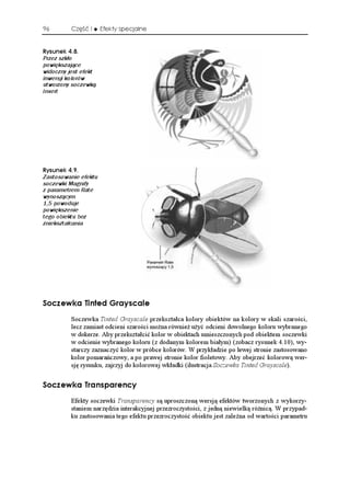 96        Część I     Efekty specjalne


4[UWPGM 
Przez szkło
powiększające
widoczny jest efekt
inwersji kolorów
utworzony soczewką
Invert




4[UWPGM 
Zastosowanie efektu
soczewki Magnify
z parametrem Rate
wynoszącym
1,5 powoduje
powiększenie
tego obiektu bez
zniekształcania




5QEGYMC 6KPVGF )TC[UECNG
          Soczewka Tinted Grayscale przekształca kolory obiektów na kolory w skali szarości,
          lecz zamiast odcieni szarości mo na równie u yć odcieni dowolnego koloru wybranego
          w dokerze. Aby przekształcić kolor w obiektach umieszczonych pod obiektem soczewki
          w odcienie wybranego koloru (z dodanym kolorem białym) (zobacz rysunek 4.10), wy-
          starczy zaznaczyć kolor w próbce kolorów. W przykładzie po lewej stronie zastosowano
          kolor pomarańczowy, a po prawej stronie kolor fioletowy. Aby obejrzeć kolorową wer-
          sję rysunku, zajrzyj do kolorowej wkładki (ilustracja Soczewka Tinted Grayscale).


5QEGYMC 6TCPURCTGPE[
          Efekty soczewki Transparency są uproszczoną wersją efektów tworzonych z wykorzy-
          staniem narzędzia interakcyjnej przezroczystości, z jedną niewielką ró nicą. W przypad-
          ku zastosowania tego efektu przezroczystość obiektu jest zale na od wartości parametru
 