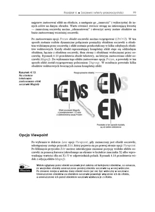 Rozdział 4.    Soczewki i efekty przezroczystości          99


         najpierw zastosować efekt na obiekcie, a następnie go „zamrozić” i wykorzystać do in-
         nych celów na danym obrazku. Warto równie zwrócić uwagę na interesującą kwestię
         — zamro oną soczewkę mo na „zdemontować” i utworzyć nowy zestaw obiektów na
         bazie zastosowanej wcześniej soczewki.

         Po zastosowaniu opcji Frozen obiekt soczewki mo na rozgrupować (Ctrl+U). W ten
         sposób zostanie rozbite dynamiczne połączenie pomiędzy obiektem soczewki a obiek-
         tem widzianym przez soczewkę i efekt zostanie przekształcony w kilka odrębnych obiek-
         tów wektorowych. Ka dy obiekt reprezentujący kompletny efekt staje się oddzielnym
         obiektem, łącznie z obiektem soczewki, tłem strony i obiektami widocznymi przez so-
         czewkę. Rysunek 4.13 przedstawia obiekt tekstowy, na którym zastosowano efekt so-
         czewki Magnify. Do wykonania tego efektu zastosowano opcję Frozen, a powstały w ten
         sposób efekt został rozgrupowany poleceniem Ungroup. W rezultacie powstało kilka
         obiektów wektorowych tworzących razem kompletny efekt.

4[UWPGM 
Na obiekcie
tekstowym
zastosowano efekt
soczewki Magnify




1RELC 8KGYRQKPV
         Po wybraniu w dokerze Lens opcji Viewpoint, gdy zaznaczony jest obiekt soczewki,
         udostępniony zostaje przycisk Edit, który pojawia się po prawej stronie opcji Viewpoint.
         Po kliknięciu przycisku Edit mo esz interakcyjnie zmieniać pozycję widoku efektu so-
         czewki za pomocą kursora (określonego na ekranie w kształcie znacznika X) albo wpro-
         wadzając wartości dla osi X i Y w odpowiednich polach. Rysunek 4.14 przedstawia wi-
         dok z edycją efektu Magnify.

             Widok oglądany przez obiekt soczewki jest zależny od kolejności obiektów, co oznacza,
             że wszystkie obiekty umieszczone poniżej obiektu soczewki są w niej widoczne.
             Po zmianie miejsca widoku dany obiekt może już nie być widoczny w soczewce.
             Umieszczenie obiektów za obiektem soczewki powoduje włączenie ich do efektu,
             a umieszczenie ich przed obiektem soczewki wyklucza je z efektu.
 