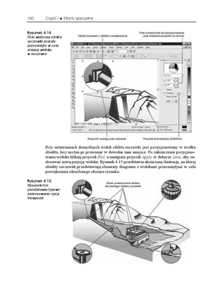 100       Część I      Efekty specjalne


4[UWPGM 
Pole widzenia efektu
soczewki zostało
przesunięte w celu
zmiany widoku
w soczewce




          Przy ustawieniach domyślnych widok efektu soczewki jest pozycjonowany w środku
          obiektu, lecz mo na go przesunąć w dowolne inne miejsce. Po zakończeniu pozycjono-
          wania widoku kliknij przycisk End, a następnie przycisk Apply w dokerze Lens, aby za-
          stosować nową pozycję widoku. Rysunek 4.15 przedstawia ukończoną ilustrację, na której
          obiekty soczewek przedstawiają elementy diagramu z widokami przesuniętymi w celu
          powiększenia określonego obszaru rysunku.

4[UWPGM 
Rysunek ten
przedstawia typowe
zastosowanie opcji
Viewpoint
 