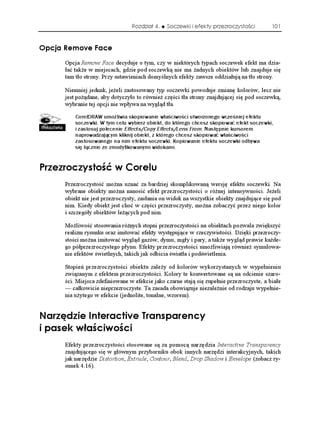 Rozdział 4.    Soczewki i efekty przezroczystości         101



1RELC 4GOQXG (CEG
      Opcja Remove Face decyduje o tym, czy w niektórych typach soczewek efekt ma dzia-
      łać tak e w miejscach, gdzie pod soczewką nie ma adnych obiektów lub znajduje się
      tam tło strony. Przy ustawieniach domyślnych efekty zawsze oddziałują na tło strony.

      Niemniej jednak, je eli zastosowany typ soczewki powoduje zmianę kolorów, lecz nie
      jest po ądane, aby dotyczyło to równie części tła strony znajdującej się pod soczewką,
      wybranie tej opcji nie wpływa na wygląd tła.

          CorelDRAW umożliwia skopiowanie właściwości utworzonego wcześniej efektu
          soczewki. W tym celu wybierz obiekt, do którego chcesz skopiować efekt soczewki,
          i zastosuj polecenie Effects/Copy Effects/Lens From. Następnie kursorem
          naprowadzającym kliknij obiekt, z którego chcesz skopiować właściwości
          zastosowanego na nim efektu soczewki. Kopiowanie efektu soczewki odbywa
          się łącznie ze zmodyfikowanymi widokami.


2TGTQE[UVQ è Y %QTGNW
      Przezroczystość mo na uznać za bardziej skomplikowaną wersję efektu soczewki. Na
      wybrane obiekty mo na nanosić efekt przezroczystości o ró nej intensywności. Je eli
      obiekt nie jest przezroczysty, zasłania on widok na wszystkie obiekty znajdujące się pod
      nim. Kiedy obiekt jest choć w części przezroczysty, mo na zobaczyć przez niego kolor
      i szczegóły obiektów le ących pod nim.

      Mo liwość stosowania ró nych stopni przezroczystości na obiektach pozwala zwiększyć
      realizm rysunku oraz imitować efekty występujące w rzeczywistości. Dzięki przezroczy-
      stości mo na imitować wygląd gazów, dymu, mgły i pary, a tak e wygląd prawie ka de-
      go półprzezroczystego płynu. Efekty przezroczystości umo liwiają równie symulowa-
      nie efektów świetlnych, takich jak odbicia światła i podświetlenia.

      Stopień przezroczystości obiektu zale y od kolorów wykorzystanych w wypełnieniu
      związanym z efektem przezroczystości. Kolory te konwertowane są na odcienie szaro-
      ści. Miejsca zdefiniowane w efekcie jako czarne stają się zupełnie przezroczyste, a białe
      — całkowicie nieprzezroczyste. Ta zasada obowiązuje niezale nie od rodzaju wypełnie-
      nia u ytego w efekcie (jednolite, tonalne, wzorem).


0CTúFKG +PVGTCEVKXG 6TCPURCTGPE[
K RCUGM Y C EKYQ EK
      Efekty przezroczystości stosowane są za pomocą narzędzia Interactive Transparency
      znajdującego się w głównym przyborniku obok innych narzędzi interakcyjnych, takich
      jak narzędzie Distortion, Extrude, Contour, Blend, Drop Shadow i Envelope (zobacz ry-
      sunek 4.16).
 