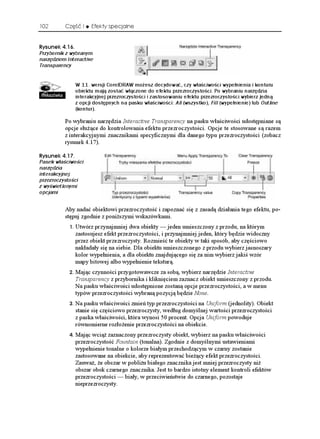 102       Część I      Efekty specjalne


4[UWPGM 
Przybornik z wybranym
narzędziem Interactive
Transparency


                 W 11. wersji CorelDRAW możesz decydować, czy właściwości wypełnienia i konturu
                 obiektu mają zostać włączone do efektu przezroczystości. Po wybraniu narzędzia
                 interakcyjnej przezroczystości i zastosowaniu efektu przezroczystości wybierz jedną
                 z opcji dostępnych na pasku właściwości: All (wszystko), Fill (wypełnienie) lub Outline
                 (kontur).

          Po wybraniu narzędzia Interactive Transparency na pasku właściwości udostępniane są
          opcje słu ące do kontrolowania efektu przezroczystości. Opcje te stosowane są razem
          z interakcyjnymi znacznikami specyficznymi dla danego typu przezroczystości (zobacz
          rysunek 4.17).

4[UWPGM 
Pasek właściwości
narzędzia
interakcyjnej
przezroczystości
z wyświetlonymi
opcjami


          Aby nadać obiektowi przezroczystość i zapoznać się z zasadą działania tego efektu, po-
          stępuj zgodnie z poni szymi wskazówkami.
               Utwórz przynajmniej dwa obiekty — jeden umieszczony z przodu, na którym
                 zastosujesz efekt przezroczystości, i przynajmniej jeden, który będzie widoczny
                 przez obiekt przezroczysty. Rozmieść te obiekty w taki sposób, aby częściowo
                 nakładały się na siebie. Dla obiektu umieszczonego z przodu wybierz jasnoszary
                 kolor wypełnienia, a dla obiektu znajdującego się za nim wybierz jakiś wzór
                 mapy bitowej albo wypełnienie teksturą.
               Mając czynności przygotowawcze za sobą, wybierz narzędzie Interactive
                 Transparency z przybornika i kliknięciem zaznacz obiekt umieszczony z przodu.
                 Na pasku właściwości udostępnione zostaną opcje przezroczystości, a w menu
                 typów przezroczystości wybraną pozycją będzie None.
               Na pasku właściwości zmień typ przezroczystości na Uniform (jednolity). Obiekt
                 stanie się częściowo przezroczysty, według domyślnej wartości przezroczystości
                 z paska właściwości, która wynosi 50 procent. Opcja Uniform powoduje
                 równomierne rozło enie przezroczystości na obiekcie.
               Mając wcią zaznaczony przezroczysty obiekt, wybierz na pasku właściwości
                 przezroczystość Fountain (tonalna). Zgodnie z domyślnymi ustawieniami
                 wypełnienie tonalne o kolorze białym przechodzącym w czarny zostanie
                 zastosowane na obiekcie, aby reprezentować bie ący efekt przezroczystości.
                 Zauwa , e obszar w pobli u białego znacznika jest mniej przezroczysty ni
                 obszar obok czarnego znacznika. Jest to bardzo istotny element kontroli efektów
                 przezroczystości — biały, w przeciwieństwie do czarnego, pozostaje
                 nieprzezroczysty.
 