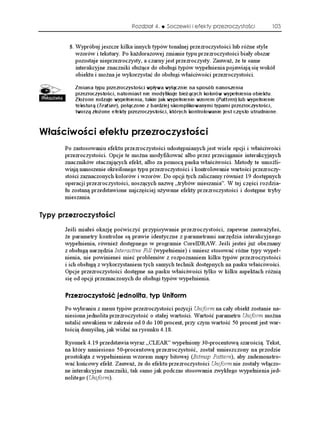 Rozdział 4.    Soczewki i efekty przezroczystości          103


           Wypróbuj jeszcze kilka innych typów tonalnej przezroczystości lub ró ne style
             wzorów i tekstury. Po ka dorazowej zmianie typu przezroczystości biały obszar
             pozostaje nieprzezroczysty, a czarny jest przezroczysty. Zauwa , e te same
             interakcyjne znaczniki słu ące do obsługi typów wypełnienia pojawiają się wokół
             obiektu i mo na je wykorzystać do obsługi właściwości przezroczystości.

             Zmiana typu przezroczystości wpływa wyłącznie na sposób nanoszenia
             przezroczystości, natomiast nie modyfikuje bieżących kolorów wypełnienia obiektu.
             Złożone rodzaje wypełnienia, takie jak wypełnienie wzorem (Pattern) lub wypełnienie
             teksturą (Texture), połączone z bardziej skomplikowanymi typami przezroczystości,
             tworzą złożone efekty przezroczystości, których kontrolowanie jest często utrudnione.


9 C EKYQ EK GHGMVW RTGTQE[UVQ EK
       Po zastosowaniu efektu przezroczystości udostępnianych jest wiele opcji i właściwości
       przezroczystości. Opcje te mo na modyfikować albo przez przeciąganie interakcyjnych
       znaczników otaczających efekt, albo za pomocą paska właściwości. Metody te umo li-
       wiają nanoszenie określonego typu przezroczystości i kontrolowanie wartości przezroczy-
       stości zaznaczonych kolorów i wzorów. Do opcji tych zaliczamy równie 19 dostępnych
       operacji przezroczystości, noszących nazwę „trybów mieszania”. W tej części rozdzia-
       łu zostaną przedstawione najczęściej u ywane efekty przezroczystości i dostępne tryby
       mieszania.


6[R[ RTGTQE[UVQ EK
       Jeśli miałeś okazję poćwiczyć przypisywanie przezroczystości, zapewne zauwa yłeś,
        e parametry kontrolne są prawie identyczne z parametrami narzędzia interakcyjnego
       wypełnienia, równie dostępnego w programie CorelDRAW. Jeśli jesteś ju obeznany
       z obsługą narzędzia Interactive Fill (wypełnienie) i umiesz stosować ró ne typy wypeł-
       nienia, nie powinieneś mieć problemów z rozpoznaniem kilku typów przezroczystości
       i ich obsługą z wykorzystaniem tych samych technik dostępnych na pasku właściwości.
       Opcje przezroczystości dostępne na pasku właściwości tylko w kilku aspektach ró nią
       się od opcji przeznaczonych do obsługi typów wypełnienia.

       2TGTQE[UVQ è LGFPQNKVC V[R 7PKHQTO
       Po wybraniu z menu typów przezroczystości pozycji Uniform na cały obiekt zostanie na-
       niesiona jednolita przezroczystość o stałej wartości. Wartość parametru Uniform mo na
       ustalić suwakiem w zakresie od 0 do 100 procent, przy czym wartość 50 procent jest war-
       tością domyślną, jak widać na rysunku 4.18.

       Rysunek 4.19 przedstawia wyraz „CLEAR” wypełniony 30-procentową szarością. Tekst,
       na który naniesiono 50-procentową przezroczystość, został umieszczony na przodzie
       prostokąta z wypełnieniem wzorem mapy bitowej (Bitmap Pattern), aby zademonstro-
       wać końcowy efekt. Zauwa , e do efektu przezroczystości Uniform nie zostały włączo-
       ne interakcyjne znaczniki, tak samo jak podczas stosowania zwykłego wypełnienia jed-
       nolitego (Uniform).
 