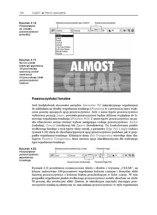 104       Część I     Efekty specjalne


4[UWPGM 
Przypisywanie
do obiektu
przezroczystości
jednolitej




4[UWPGM 
Na ten obiekt
tekstowy wypełniony
30-procentową
szarością został
naniesiony
50-procentowy efekt
przezroczystości
Uniform




          2TGTQE[UVQ EK VQPCNPG
          Jeśli kiedykolwiek stosowałeś narzędzie Interactive Fill (interakcyjnego wypełnienia)
          do nakładania na obiekty wypełnienia tonalnego (Fountain), to z pewnością znasz więk-
          szość poni ej opisanych opcji przezroczystości. Jeśli z menu typów przezroczystości
          wybierzesz pozycję Linear, powstała przezroczystość będzie zbli ona wyglądem do li-
          niowego wypełnienia tonalnego (Fountain Fill). Z menu typów przezroczystości na pa-
          sku właściwości mo na równie wybrać następujące rodzaje przezroczystości: Radial
          (radialną), Conical (sto kową) lub Square (kwadratową). Do kontrolowania punktu
          środkowego ka dego z tych typów słu y suwak, a parametry Edge Pad i Angle (zobacz
          rysunek 4.20) słu ą do określania typowych opcji przezroczystości podobnie jak w przy-
          padku wypełnienia tonalnego. Kliknięcie ikony Edit Transparency wywołuje okno dia-
          logowe Fountain Transparency, które zawiera opcje charakterystyczne dla wybranego
          typu wypełnienia tonalnego.

4[UWPGM 
Przypisywanie
przezroczystości
wypełnienia
tonalnego

          Rysunek 4.21 przedstawia rozmieszczenie tekstu i obiektu z wyrazem „CLEAR”, na
          którym zastosowano 100-procentowe wypełnienie kolorem czarnym i domyślny efekt
          liniowej przezroczystości z kolorem białym przechodzącym w kolor czarny. W tym
          przypadku wypełnienie punktu środkowego przezroczystości zostało określone na około
          90 procent, aby uwidocznić efekt. Zauwa , e interakcyjne znaczniki otaczające prze-
          zroczystość tonalną są identyczne ze znacznikami przezroczystości w stylu wypełnienia
 