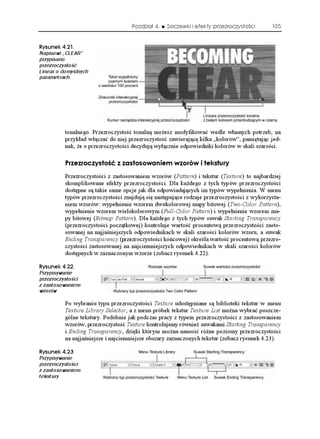 Rozdział 4.   Soczewki i efekty przezroczystości        105


4[UWPGM 
Napisowi „CLEAR”
przypisano
przezroczystość
Linear o domyślnych
parametrach




          tonalnego. Przezroczystość tonalną mo esz modyfikować wedle własnych potrzeb, na
          przykład włączać do niej przezroczystość zawierającą kilka „kolorów”, pamiętając jed-
          nak, e o przezroczystości decydują wyłącznie odpowiedniki kolorów w skali szarości.

          2TGTQE[UVQ è  CUVQUQYCPKGO YQTÎY K VGMUVWT[
          Przezroczystości z zastosowaniem wzorów (Pattern) i tekstur (Texture) to najbardziej
          skomplikowane efekty przezroczystości. Dla ka dego z tych typów przezroczystości
          dostępne są takie same opcje jak dla odpowiadających im typów wypełnienia. W menu
          typów przezroczystości znajdują się następujące rodzaje przezroczystości z wykorzysta-
          niem wzorów: wypełnienie wzorem dwukolorowej mapy bitowej (Two-Color Pattern),
          wypełnienie wzorem wielokolorowym (Full-Color Pattern) i wypełnienie wzorem ma-
          py bitowej (Bitmap Pattern). Dla ka dego z tych typów suwak Starting Transparency
          (przezroczystości początkowej) kontroluje wartość procentową przezroczystości zasto-
          sowanej na najjaśniejszych odpowiednikach w skali szarości kolorów wzoru, a suwak
          Ending Transparency (przezroczystości końcowej) określa wartość procentową przezro-
          czystości zastosowanej na najciemniejszych odpowiednikach w skali szarości kolorów
          dostępnych w zaznaczonym wzorze (zobacz rysunek 4.22).

4[UWPGM 
Przypisywanie
przezroczystości
z zastosowaniem
wzorów

          Po wybraniu typu przezroczystości Texture udostępniane są biblioteki tekstur w menu
          Texture Library Selector, a z menu próbek tekstur Texture List mo na wybrać poszcze-
          gólne tekstury. Podobnie jak podczas pracy z typem przezroczystości z zastosowaniem
          wzorów, przezroczystość Texture kontrolujemy równie suwakami Starting Transparency
          i Ending Transparency, dzięki którym mo na nanosić ró ne poziomy przezroczystości
          na najjaśniejsze i najciemniejsze obszary zaznaczonych tekstur (zobacz rysunek 4.23).

4[UWPGM 
Przypisywanie
przezroczystości
z zastosowaniem
tekstury
 