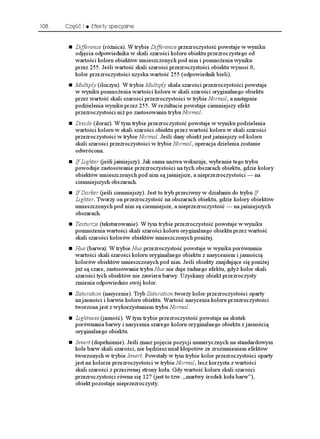 108   Część I   Efekty specjalne


         Difference (ró nica). W trybie Difference przezroczystość powstaje w wyniku
         odjęcia odpowiednika w skali szarości koloru obiektu przezroczystego od
         wartości koloru obiektów umieszczonych pod nim i pomno enia wyniku
         przez 255. Jeśli wartość skali szarości przezroczystości obiektu wynosi 0,
         kolor przezroczystości uzyska wartość 255 (odpowiednik bieli).
         Multiply (iloczyn). W trybie Multiply skala szarości przezroczystości powstaje
         w wyniku pomno enia wartości koloru w skali szarości oryginalnego obiektu
         przez wartość skali szarości przezroczystości w trybie Normal, a następnie
         podzielenia wyniku przez 255. W rezultacie powstaje ciemniejszy efekt
         przezroczystości ni po zastosowaniu trybu Normal.
         Divide (iloraz). W tym trybie przezroczystość powstaje w wyniku podzielenia
         wartości koloru w skali szarości obiektu przez wartość koloru w skali szarości
         przezroczystości w trybie Normal. Jeśli dany obiekt jest jaśniejszy od koloru
         skali szarości przezroczystości w trybie Normal, operacja dzielenia zostanie
         odwrócona.
         If Lighter (jeśli jaśniejszy). Jak sama nazwa wskazuje, wybranie tego trybu
         powoduje zastosowanie przezroczystości na tych obszarach obiektu, gdzie kolory
         obiektów umieszczonych pod nim są jaśniejsze, a nieprzezroczystości — na
         ciemniejszych obszarach.
         If Darker (jeśli ciemniejszy). Jest to tryb przeciwny w działaniu do trybu If
         Lighter. Tworzy on przezroczystość na obszarach obiektu, gdzie kolory obiektów
         umieszczonych pod nim są ciemniejsze, a nieprzezroczystość — na jaśniejszych
         obszarach.
         Texturize (teksturowanie). W tym trybie przezroczystość powstaje w wyniku
         pomno enia wartości skali szarości koloru oryginalnego obiektu przez wartość
         skali szarości kolorów obiektów umieszczonych poni ej.
         Hue (barwa). W trybie Hue przezroczystość powstaje w wyniku porównania
         wartości skali szarości koloru oryginalnego obiektu z nasyceniem i jasnością
         kolorów obiektów umieszczonych pod nim. Jeśli obiekty znajdujące się poni ej
         ju są szare, zastosowanie trybu Hue nie daje adnego efektu, gdy kolor skali
         szarości tych obiektów nie zawiera barwy. Uzyskany obiekt przezroczysty
         zmienia odpowiednio swój kolor.
         Saturation (nasycenie). Tryb Saturation tworzy kolor przezroczystości oparty
         na jasności i barwie koloru obiektu. Wartość nasycenia koloru przezroczystości
         tworzona jest z wykorzystaniem trybu Normal.
         Lightness (jasność). W tym trybie przezroczystość powstaje na skutek
         porównania barwy i nasycenia szarego koloru oryginalnego obiektu z jasnością
         oryginalnego obiektu.
         Invert (dopełnienie). Jeśli znasz pojęcie pozycji numerycznych na standardowym
         kole barw skali szarości, nie będziesz miał kłopotów ze zrozumieniem efektów
         tworzonych w trybie Invert. Powstały w tym trybie kolor przezroczystości oparty
         jest na kolorze przezroczystości w trybie Normal, lecz korzysta z wartości
         skali szarości z przeciwnej strony koła. Gdy wartość koloru skali szarości
         przezroczystości równa się 127 (jest to tzw. „martwy środek koła barw”),
         obiekt pozostaje nieprzezroczysty.
 