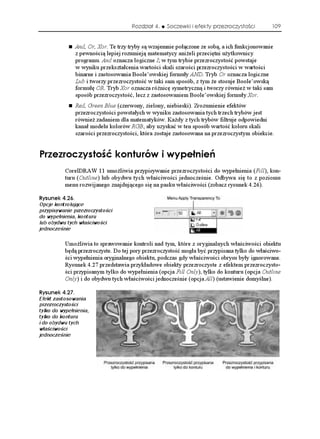 Rozdział 4.    Soczewki i efekty przezroczystości        109


               And, Or, Xor. Te trzy tryby są wzajemnie połączone ze sobą, a ich funkcjonowanie
               z pewnością lepiej rozumieją matematycy ani eli przeciętni u ytkownicy
               programu. And oznacza logiczne I; w tym trybie przezroczystość powstaje
               w wyniku przekształcenia wartości skali szarości przezroczystości w wartości
               binarne i zastosowania Boole’owskiej formuły AND. Tryb Or oznacza logiczne
               Lub i tworzy przezroczystość w taki sam sposób, z tym e stosuje Boole’owską
               formułę OR. Tryb Xor oznacza ró nicę symetryczną i tworzy równie w taki sam
               sposób przezroczystość, lecz z zastosowaniem Boole’owskiej formuły Xor.
               Red, Green Blue (czerwony, zielony, niebieski). Zrozumienie efektów
               przezroczystości powstałych w wyniku zastosowania tych trzech trybów jest
               równie zadaniem dla matematyków. Ka dy z tych trybów filtruje odpowiedni
               kanał modelu kolorów RGB, aby uzyskać w ten sposób wartość koloru skali
               szarości przezroczystości, która zostaje zastosowana na przezroczystym obiekcie.


2TGTQE[UVQ è MQPVWTÎY K Y[RG PKG
          CorelDRAW 11 umo liwia przypisywanie przezroczystości do wypełnienia (Fill), kon-
          turu (Outline) lub obydwu tych właściwości jednocześnie. Odbywa się to z poziomu
          menu rozwijanego znajdującego się na pasku właściwości (zobacz rysunek 4.26).

4[UWPGM 
Opcje kontrolujące
przypisywanie przezroczystości
do wypełnienia, konturu
lub obydwu tych właściwości
jednocześnie

          Umo liwia to sprawowanie kontroli nad tym, które z oryginalnych właściwości obiektu
          będą przezroczyste. Do tej pory przezroczystość mogła być przypisana tylko do właściwo-
          ści wypełnienia oryginalnego obiektu, podczas gdy właściwości obrysu były ignorowane.
          Rysunek 4.27 przedstawia przykładowe obiekty przezroczyste z efektem przezroczysto-
          ści przypisanym tylko do wypełnienia (opcja Fill Only), tylko do konturu (opcja Outline
          Only) i do obydwu tych właściwości jednocześnie (opcja All) (ustawienie domyślne).

4[UWPGM 
Efekt zastosowania
przezroczystości
tylko do wypełnienia,
tylko do konturu
i do obydwu tych
właściwości
jednocześnie
 