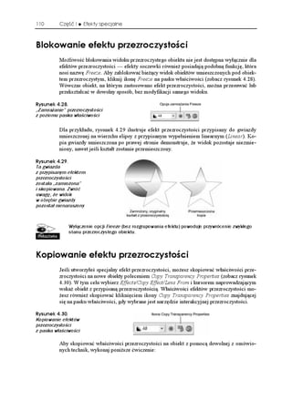 110       Część I     Efekty specjalne



$NQMQYCPKG GHGMVW RTGTQE[UVQ EK
          Mo liwość blokowania widoku przezroczystego obiektu nie jest dostępna wyłącznie dla
          efektów przezroczystości — efekty soczewki równie posiadają podobną funkcję, która
          nosi nazwę Freeze. Aby zablokować bie ący widok obiektów umieszczonych pod obiek-
          tem przezroczystym, kliknij ikonę Freeze na pasku właściwości (zobacz rysunek 4.28).
          Wówczas obiekt, na którym zastosowano efekt przezroczystości, mo na przesuwać lub
          przekształcać w dowolny sposób, bez modyfikacji samego widoku.

4[UWPGM 
„Zamrażanie” przezroczystości
z poziomu paska właściwości

          Dla przykładu, rysunek 4.29 ilustruje efekt przezroczystości przypisany do gwiazdy
          umieszczonej na wierzchu elipsy z przypisanym wypełnieniem linearnym (Linear). Ko-
          pia gwiazdy umieszczona po prawej stronie demonstruje, e widok pozostaje niezmie-
          niony, nawet jeśli kształt zostanie przemieszczony.

4[UWPGM 
Ta gwiazda
z przypisanym efektem
przezroczystości
została „zamrożona”
i skopiowana. Zwróć
uwagę, że widok
w obrębie gwiazdy
pozostał nienaruszony



              Wyłączenie opcji Freeze (bez rozgrupowania efektu) powoduje przywrócenie zwykłego
              stanu przezroczystego obiektu.



-QRKQYCPKG GHGMVW RTGTQE[UVQ EK
          Jeśli utworzyłeś specjalny efekt przezroczystości, mo esz skopiować właściwości prze-
          zroczystości na nowe obiekty poleceniem Copy Transparency Properties (zobacz rysunek
          4.30). W tym celu wybierz Effects/Copy Effect/Lens From i kursorem naprowadzającym
          wska obiekt z przypisaną przezroczystością. Właściwości efektów przezroczystości mo-
           esz równie skopiować kliknięciem ikony Copy Transparency Properties znajdującej
          się na pasku właściwości, gdy wybrane jest narzędzie interakcyjnej przezroczystości.

4[UWPGM 
Kopiowanie efektów
przezroczystości
z paska właściwości

          Aby skopiować właściwości przezroczystości na obiekt z pomocą dowolnej z omówio-
          nych technik, wykonaj poni sze ćwiczenie:
 