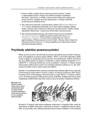 Rozdział 4.   Soczewki i efekty przezroczystości         111


               Zaznacz obiekt, na jakim chcesz zastosować przezroczystość i umieść
                 w odpowiednim miejscu. Przypisz do obiektu wymagane wypełnienie
                 lub kontur. Upewnij się, e obiekt, z którego chcesz skopiować właściwości
                 przezroczystości, znajduje się na tej samej stronie, co bie ący obiekt lub
                 na obszarze poza obrębem strony.
               Aby zastosować polecenie z poziomu menu, wybierz Effects/Copy Effect/Lens
                 From. Kursor natychmiast przekształci się w kursor naprowadzający. Kliknij
                 obiekt, z którego chcesz skopiować właściwości przezroczystości. Efekty zostaną
                 natychmiast skopiowane, a zaznaczony obiekt stanie się przezroczysty.
               Aby wykonać podobną operację, gdy obiekt zaznaczony jest narzędziem
                 Interactive Transparency, kliknij na pasku narzędziowym ikonę Copy
                 Transparency Properties. Wówczas kursor przekształci się w kursor
                 naprowadzający. Kliknij nim przezroczysty obiekt, z którego chcesz skopiować
                 właściwości przezroczystości. I w tym przypadku proces kopiowania zostanie
                 natychmiast przeprowadzony.


2T[M CF[ GHGMVÎY RTGTQE[UVQ EK
          Efekty przezroczystości umo liwiają stosowanie specjalistycznych technik ilustracyj-
          nych, nieosiągalnych za pomocą innych efektów. Mimo i niezwykle intrygujące efekty
          mo na osiągnąć po przypisaniu przezroczystości do pojedynczego obiektu, prawdziwa
          moc tego efektu ujawnia się dopiero w połączeniu z innymi efektami dostępnymi w Co-
          relDRAW 11. Poni ej przedstawione są trzy przykłady, w których w ró nym stopniu
          wykorzystano efekt przezroczystości do uzyskania złudzenia realizmu po to, aby zade-
          monstrować kilka wzorów zastosowania tych efektów.

          Rysunek 4.31 przedstawia tekst, na którym zasymulowano złudzenie głębi. Pracę rozpoczęto
          od utworzenia prostego tekstu w kolorze czarnym, do którego przypisano efekt obrysu.
          Uzyskany obrys został następnie skonwertowany na mapę bitową o wysokiej rozdziel-
          czości, do której przypisano efekt przezroczystości jednolitej. Następnie utworzono kopie
          oryginalnego obiektu tekstowego, które umieszczono pod spodem i wypełniono teksturą.

4[UWPGM 
Na tym rysunku
efekt obrysu został
przekonwertowany
na mapę bitową,
do której przypisano
efekt przezroczystości
w celu uzyskania
złudzenia głębi



          Rysunek 4.32 ilustruje efekt tekstu poddanego wytłoczeniu. Oryginalny tekst został od-
          separowany od efektu wytłoczenia, zamieniony na krzywe i wypełniony kolorem niebie-
          skim. Do pozostałej części efektu przypisano przezroczystość radialną w celu uzyskania
 