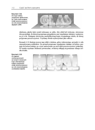 112       Część I    Efekty specjalne


4[UWPGM 
Do tego tekstu
przypisano wytłoczenie,
po czym zastosowano
efekt przezroczystości
w celu zasymulowania
wyglądu szkła



          złudzenia, jakoby tekst został wykonany ze szkła. Aby efekt był widoczny, utworzono
          dwa prostokąty, do których przypisano perspektywę oraz wypełnienie teksturą i usytuowa-
          no je w tle. Następnie utworzoną zmodyfikowaną kopię oryginalnego tekstu, do której
          przypisano przezroczystość. Uzyskany obiekt wykorzystano jako odbicie.

          Rysunek 4.33 ilustruje jeszcze inny efekt z tekstem, gdzie wykorzystano gwiazdy w celu
          zasymulowania rozbłysków. Do gwiazd przypisano wypełnienie radialne od koloru czar-
          nego do koloru białego, po czym zastosowano na nich efekt przezroczystości jednolitej.
          W wyniku uzyskano złudzenie powierzchni, od której odbijają się promienie silnego źró-
          dła światła.

4[UWPGM 
Do gwiazd
rozmieszczonych
w różnych miejscach
tego sfazowanego
tekstu przypisano
efekt przezroczystości
w celu zasymulowania
rozbłysków światła
 