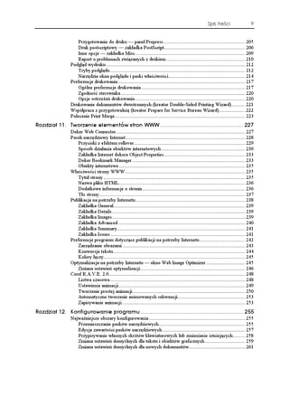 Spis treści                   9


                    Przygotowanie do druku — panel Prepress ........................................................... 205
                    Druk postscriptowy — zakładka PostScript........................................................... 206
                    Inne opcje — zakładka Misc................................................................................ 209
                    Raport o problemach związanych z drukiem ......................................................... 210
                Podgląd wydruku ..................................................................................................... 212
                    Tryby podglądu .................................................................................................. 212
                    Narzędzia okna podglądu i paski właściwości........................................................ 214
                Preferencje drukowania ............................................................................................ 217
                    Ogólne preferencje drukowania............................................................................ 217
                    Zgodność sterownika .......................................................................................... 220
                    Opcje ostrze eń drukowania ................................................................................ 220
                Drukowanie dokumentów dwustronnych (kreator Double-Sided Printing Wizard).......... 221
                Współpraca z przygotowalnią (kreator Prepare for Service Bureau Wizard)................... 222
                Polecenie Print Merge............................................................................................... 223
4QFKC  6YQTGPKG GNGOGPVÎY UVTQP 999  
                Doker Web Connector.............................................................................................. 227
                Pasek narzędziowy Internet....................................................................................... 228
                    Przyciski z efektem rollover................................................................................. 229
                    Sposób działania obiektów internetowych ............................................................. 230
                    Zakładka Internet dokera Object Properties........................................................... 233
                    Doker Bookmark Manager .................................................................................. 233
                    Obiekty internetowe............................................................................................ 235
                Właściwości strony WWW ....................................................................................... 235
                    Tytuł strony ....................................................................................................... 235
                    Nazwa pliku HTML............................................................................................ 236
                    Dodatkowe informacje o stronie........................................................................... 236
                    Tło strony .......................................................................................................... 237
                Publikacja na potrzeby Internetu................................................................................ 238
                    Zakładka General................................................................................................ 239
                    Zakładka Details................................................................................................. 239
                    Zakładka Images................................................................................................. 239
                    Zakładka Advanced ............................................................................................ 240
                    Zakładka Summary............................................................................................. 241
                    Zakładka Issues .................................................................................................. 241
                Preferencje programu dotyczące publikacji na potrzeby Internetu ................................. 242
                    Zarządzanie obrazami ......................................................................................... 243
                    Konwersja tekstu................................................................................................ 244
                    Kolory łączy....................................................................................................... 245
                Optymalizacja na potrzeby Internetu — okno Web Image Optimizer ............................ 245
                    Zmiana ustawień optymalizacji ............................................................................ 246
                Corel R.A.V.E. 2.0................................................................................................... 248
                    Listwa czasowa .................................................................................................. 248
                    Ustawienia animacji............................................................................................ 249
                    Tworzenie prostej animacji.................................................................................. 250
                    Automatyczne tworzenie animowanych sekwencji................................................. 253
                    Zapisywanie animacji.......................................................................................... 253
4QFKC  -QPHKIWTQYCPKG RTQITCOW  
                Najwa niejsze obszary konfigurowania ...................................................................... 255
                   Przemieszczanie pasków narzędziowych............................................................... 255
                   Edycja zawartości pasków narzędziowych ............................................................ 257
                   Przypisywanie własnych skrótów klawiaturowych lub zmienianie istniejących......... 258
                   Zmiana ustawień domyślnych dla tekstu i obiektów graficznych ............................. 259
                   Zmiana ustawień domyślnych dla nowych dokumentów......................................... 261
 