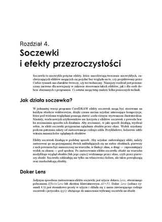 Rozdział 4.
5QEGYMK
K GHGMV[ RTGTQE[UVQ EK
     Soczewki to niezwykle potę ne efekty, które umo liwiają tworzenie niezwykłych, za-
     chwycających efektów mogących się przydać bez względu na to, czy projektowany przez
     Ciebie rysunek ma charakter twórczy, czy te techniczny. Niniejszy rozdział jest przezna-
     czony zarówno dla nowicjuszy w zakresie stosowania takich efektów, jak i dla osób do-
     brze obeznanych z programem. Ci ostatni mogą tutaj znaleźć kilka pomocnych technik.


,CM FKC C UQEGYMC!
     W jedenastej wersji programu CorelDRAW efekty soczewek mogą być stosowane na
     ka dym obiekcie wektorowym, dzięki czemu mo na uzyskać interesujące kompozycje,
     które pod wieloma względami pomogą stawić czoła ró nym wyzwaniom ilustratorskim.
     Niestety, wielu nowych u ytkowników nie korzysta z efektów soczewek z powodu bra-
     ku zrozumienia sposobu ich działania. Aby zrozumieć, w jaki sposób działają, wyobraź
     sobie, e efekt soczewki przypomina oglądanie obiektu przez okno. Widok uzyskany
     podczas patrzenia zale y od zastosowanego rodzaju szkła. Przykładowo, kolorowe szkło
     witra a zmienia kolor oglądanych obiektów.

     Efekty soczewek działają w podobny sposób. Aby uzyskać zadowalający efekt, nale y
     zastosować go na przynajmniej dwóch nakładających się na siebie obiektach; pierwszy
     z nich powinien być umieszczony na wierzchu, w funkcji okna, a drugi — reprezentujący
     widok za oknem — pod spodem. Po zastosowaniu efektu soczewki obiekt na wierzchu
     modyfikuje wygląd obiektu (lub jego części) widzianego przez okno, czyli przez pierw-
     szy obiekt. Soczewki oddziałują nie tylko na właściwości koloru, ale tak e powiększają
     oraz zniekształcają obiekty.


QMGT .GPU
     Jedynym sposobem zastosowania efektu soczewki jest u ycie dokera Lens, otwieranego
     poleceniem Effects/Lens lub skrótem klawiaturowym Alt+F3. Doker Lens (zobacz ry-
     sunek 4.1) jest stosunkowo prosty w u yciu i składa się z menu zawierającego rodzaje
     soczewek i przycisku Apply słu ącego do nanoszenia wybranej soczewki na obiekt.
 