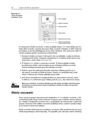 90       Część I      Efekty specjalne


4[UWPGM 
Opcje dostępne
w dokerze Lens




         Po zaznaczeniu obiektu na stronie, w oknie podglądu dokera Lens wyświetlany jest wy-
         brany efekt soczewki, a poni ej inne opcje danej soczewki. Pamiętaj, e efekt widoczny
         jest jedynie na dwóch nakładających się na siebie obiektach. Aby zastosować efekt so-
         czewki, postępuj zgodnie z poni szymi wskazówkami:
              Rozmieść obiekty na stronie w taki sposób, aby się nakładały, i nadaj im wybrane
                wypełnienie lub kontur. Następnie wskaźnikiem (Pick) kliknij obiekt umieszczony
                na przodzie i otwórz doker Lens (Alt+F3).
              W dokerze Lens wybierz z menu typ soczewki. W oknie podglądu zostanie
                przedstawiony obiekt z zastosowanym na nim wybranym efektem soczewki.
                Poni ej udostępnione będą opcje dla wybranej soczewki.
              Wybierz opcje lub zaakceptuj domyślne ustawienia i kliknij przycisk Apply,
                aby nanieść soczewkę na obiekt na stronie. Zauwa , e zmodyfikowany został
                obszar, w którym dwa obiekty nakładają się na siebie.
              Jeśli chcesz zmodyfikować wygląd obiektów po zastosowaniu soczewki, zmień
                w dokerze Lens ustawienia opcji i kliknij przycisk Apply, aby zastosować zmiany.

                Włączenie w dokerze Lens ikony blokady przycisku Apply umożliwia natychmiastowe
                stosowanie na zaznaczonym obiekcie dowolnego rodzaju soczewki oraz opcji dla
                danego obiektu.


'HGMV[ UQEGYMK
         Nowa wersja programu wyposa ona jest standardowo w 11 rodzajów soczewek, z któ-
         rych ka da posiada własny zestaw ustawień. Poni sza część rozdziału zawiera informa-
         cje o ka dej z dostępnych soczewek wraz z przykładami ich zastosowania z typowymi
         opcjami. Poniewa wiele efektów soczewek modyfikuje kolory, niektóre rysunki dostęp-
         ne są równie w kolorowej wkładce.

         Ka da soczewka ilustrowana jest rysunkiem, na którym efekt przedstawiony jest przez
         obiekt przypominający stylizowaną lupę. W przypadku, gdy sama lupa stanowi ilustrację
 