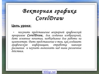 Векторная графика  CorelDraw Цель урока:   -  получить представление векторной графической программе   CorelDraw ,  для создания изображений, дать основные понятия, необходимые для работы на компьютере. Дать представление о том, как создавать графическую информацию, отработка навыков рисования  и научить выполнять над ними различные действия. 900igr.net 