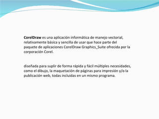 CorelDraw  es una aplicación informática de manejo vectorial, relativamente básica y sencilla de usar que hace parte del paquete de aplicaciones CorelDraw Graphics   Suite ofrecida por la corporación Corel. diseñada para suplir de forma rápida y fácil múltiples necesidades, como el dibujo, la maquetación de páginas para impresión y/o la publicación web, todas incluidas en un mismo programa.  