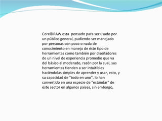 CorelDRAW esta  pensado para ser usado por un público general, pudiendo ser manejado por personas con poco o nada de conocimiento en manejo de éste tipo de herramientas como también por diseñadores de un nivel de experiencia promedio que va del básico al moderado, razón por la cual, sus herramientas tienden a ser intuitibles haciéndolas simples de aprender y usar, esto, y su capacidad de "todo en uno", lo han convertido en una especie de "estándar" de éste sector en algunos países, sin embargo,  
