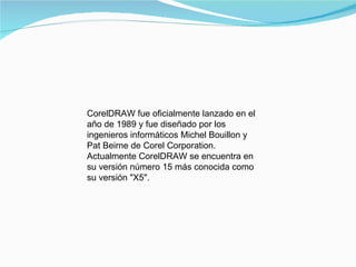 CorelDRAW fue oficialmente lanzado en el año de 1989 y fue diseñado por los ingenieros informáticos Michel Bouillon y Pat Beirne de Corel Corporation.  Actualmente CorelDRAW se encuentra en su versión número 15 más conocida como su versión "X5". 