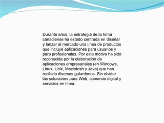 Durante años, la estrategia de la firma canadiense ha estado centrada en diseñar y lanzar al mercado una línea de productos que incluye aplicaciones para usuarios y para profesionales. Por este motivo ha sido reconocida por la elaboración de aplicaciones empresariales (en Windows, Linux, Unix, Macintosh y Java) que han recibido diversos galardones. Sin olvidar las soluciones para Web, comercio digital y servicios en línea.  