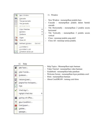 11. Window

             -    New Window : menampilkan jendela baru
             -    Cascade : menampilkan jendela dalam bentuk
                  cascade
             -    Tile Horizontally : menampilkan 2 jendela secara
                  horizontal
             -    Tile Vertically : menampilkan 2 jendela secara
                  vertical
             -    Close : menutup jendela yang aktif
             -    Close All : menutup semua jendela.




12.   Help
             -   Help Topics : Menampilkan topic bantuan
             -   Video Tutorial : menampilkan video bantuan
             -   Guidebook : menampilkan buku panduan
             -   Welcome Screen : menampilkan layar pembuka corel
             -   Hints : menampilkan bantuan
             -   About CorelDRAW : tentang corel draw
 