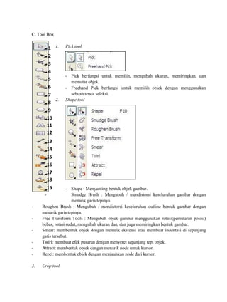 C. Tool Box


        1 1.     Pick tool

        2
        3
        4
                 - Pick berfungsi untuk memilih, mengubah ukuran, memiringkan, dan
        5           memutar objek.
        6        - Freehand Pick berfungsi untuk memilih objek dengan menggunakan
        7           sebuah tenda seleksi.
          2.     Shape tool
        8
        9
       10
       11
       12
       13
       14
       15
       16
       17
       18
       19          - Shape : Menyunting bentuk objek gambar.
      -               Smudge Brush : Mengubah / mendistorsi keseluruhan gambar dengan
                      menarik garis tepinya.
-    Roughen Brush : Mengubah / mendistorsi keseluruhan outline bentuk gambar dengan
     menarik garis tepinya.
-    Free Transform Tools : Mengubah objek gambar menggunakan rotasi(pemutaran posisi)
     bebas, rotasi sudut, mengubah ukuran dan, dan juga memiringkan bentuk gambar.
-    Smear: membentuk objek dengan menarik ekstensi atau membuat indentasi di sepanjang
     garis tersebut.
-    Twirl: membuat efek pusaran dengan menyeret sepanjang tepi objek.
-    Attract: membentuk objek dengan menarik node untuk kursor.
-    Repel: membentuk objek dengan menjauhkan node dari kursor.

3.   Crop tool
 