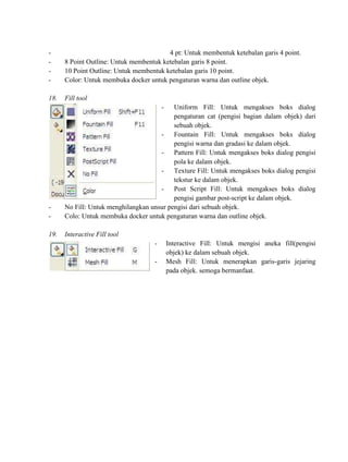 -                                        4 pt: Untuk membentuk ketebalan garis 4 point.
-     8 Point Outline: Untuk membentuk ketebalan garis 8 point.
-     10 Point Outline: Untuk membentuk ketebalan garis 10 point.
-     Color: Untuk membuka docker untuk pengaturan warna dan outline objek.

18.   Fill tool
                                        -  Uniform Fill: Untuk mengakses boks dialog
                                           pengaturan cat (pengisi bagian dalam objek) dari
                                           sebuah objek.
                                      - Fountain Fill: Untuk mengakses boks dialog
                                           pengisi warna dan gradasi ke dalam objek.
                                      - Pattern Fill: Untuk mengakses boks dialog pengisi
                                           pola ke dalam objek.
                                      - Texture Fill: Untuk mengakses boks dialog pengisi
                                           tekstur ke dalam objek.
                                      - Post Script Fill: Untuk mengakses boks dialog
                                           pengisi gambar post-script ke dalam objek.
-     No Fill: Untuk menghilangkan unsur pengisi dari sebuah objek.
-     Colo: Untuk membuka docker untuk pengaturan warna dan outline objek.

19.   Interactive Fill tool
                                    -       Interactive Fill: Untuk mengisi aneka fill(pengisi
                                            objek) ke dalam sebuah objek.
                                    -       Mesh Fill: Untuk menerapkan garis-garis jejaring
                                            pada objek. semoga bermanfaat.
 