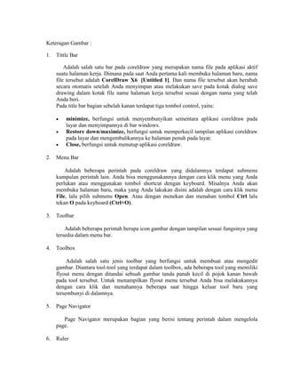 Keteragan Gambar :

1.   Tittle Bar

         Adalah salah satu bar pada coreldraw yang merupakan nama file pada aplikasi aktif
     suatu halaman kerja. Dimana pada saat Anda pertama kali membuka halaman baru, nama
     file tersebut adalah CorelDraw X6 [Untitled 1]. Dan nama file tersebut akan berubah
     secara otomatis setelah Anda menyimpan atau melakukan save pada kotak dialog save
     drawing dalam kotak file name halaman kerja tersebut sesuai dengan nama yang telah
     Anda beri.
     Pada title bar bagian sebelah kanan terdapat tiga tombol control, yaitu:

         minimize, berfungsi untuk menyembunyikan sementara aplikasi coreldraw pada
         layar dan menyimpannya di bar windows.
         Restore down/maximize, berfungsi untuk memperkecil tampilan aplikasi coreldraw
         pada layar dan mengembalikannya ke halaman penuh pada layar.
         Close, berfungsi untuk menutup aplikasi coreldraw.

2.   Menu Bar

         Adalah beberapa perintah pada coreldraw yang didalamnya terdapat submenu
     kumpulan perintah lain. Anda bisa menggunakannya dengan cara klik menu yang Anda
     perlukan atau menggunakan tombol shortcut dengan keyboard. Misalnya Anda akan
     membuka halaman baru, maka yang Anda lakukan disini adalah dengan cara klik menu
     File, lalu pilih submenu Open. Atau dengan menekan dan menahan tombol Ctrl lalu
     tekan O pada keyboard (Ctrl+O).

3.   Toolbar

         Adalah beberapa perintah berupa icon gambar dengan tampilan sesuai fungsinya yang
     tersedia dalam menu bar.

4.   Toolbox

          Adalah salah satu jenis toolbar yang berfungsi untuk membuat atau mengedit
     gambar. Diantara tool-tool yang terdapat dalam toolbox, ada beberapa tool yang memiliki
     flyout menu dengan ditandai sebuah gambar tanda panah kecil di pojok kanan bawah
     pada tool tersebut. Untuk menampilkan flyout menu tersebut Anda bisa melakukannya
     dengan cara klik dan menahannya beberapa saat hingga keluar tool baru yang
     tersembunyi di dalamnya.

5.   Page Navigator

        Page Navigator merupakan bagian yang berisi tentang perintah dalam mengelola
     page.

6.   Ruler
 