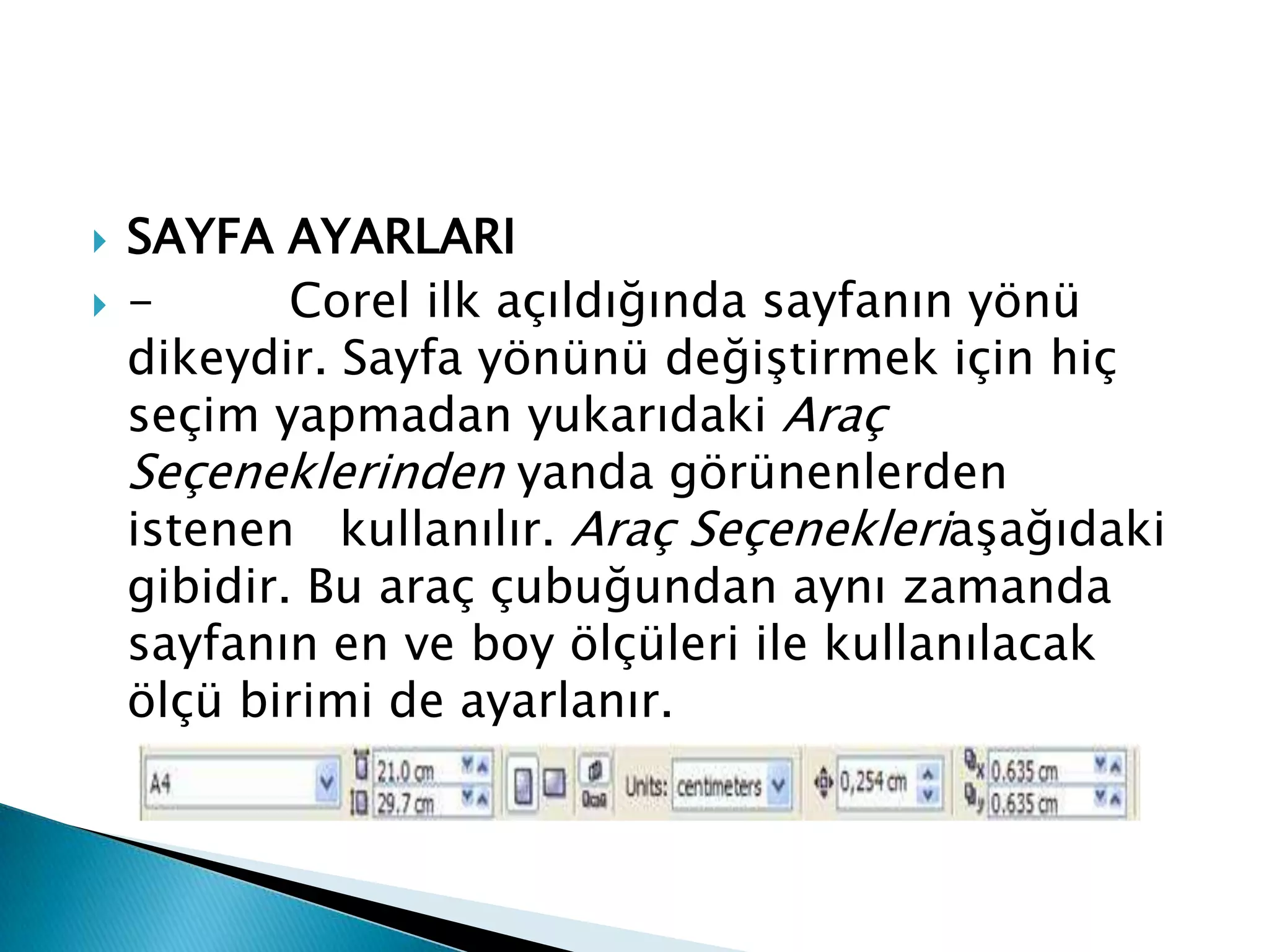    SAYFA AYARLARI
   -       Corel ilk açıldığında sayfanın yönü
    dikeydir. Sayfa yönünü değiştirmek için hiç
    seçim yapmadan yukarıdaki Araç
    Seçeneklerinden yanda görünenlerden
    istenen kullanılır. Araç Seçenekleriaşağıdaki
    gibidir. Bu araç çubuğundan aynı zamanda
    sayfanın en ve boy ölçüleri ile kullanılacak
    ölçü birimi de ayarlanır.
 
