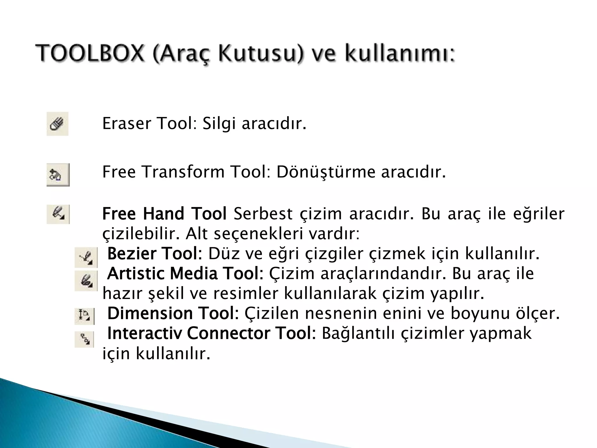 Eraser Tool: Silgi aracıdır.

Free Transform Tool: Dönüştürme aracıdır.

Free Hand Tool Serbest çizim aracıdır. Bu araç ile eğriler
çizilebilir. Alt seçenekleri vardır:
 Bezier Tool: Düz ve eğri çizgiler çizmek için kullanılır.
 Artistic Media Tool: Çizim araçlarındandır. Bu araç ile
hazır şekil ve resimler kullanılarak çizim yapılır.
 Dimension Tool: Çizilen nesnenin enini ve boyunu ölçer.
 Interactiv Connector Tool: Bağlantılı çizimler yapmak
için kullanılır.
 