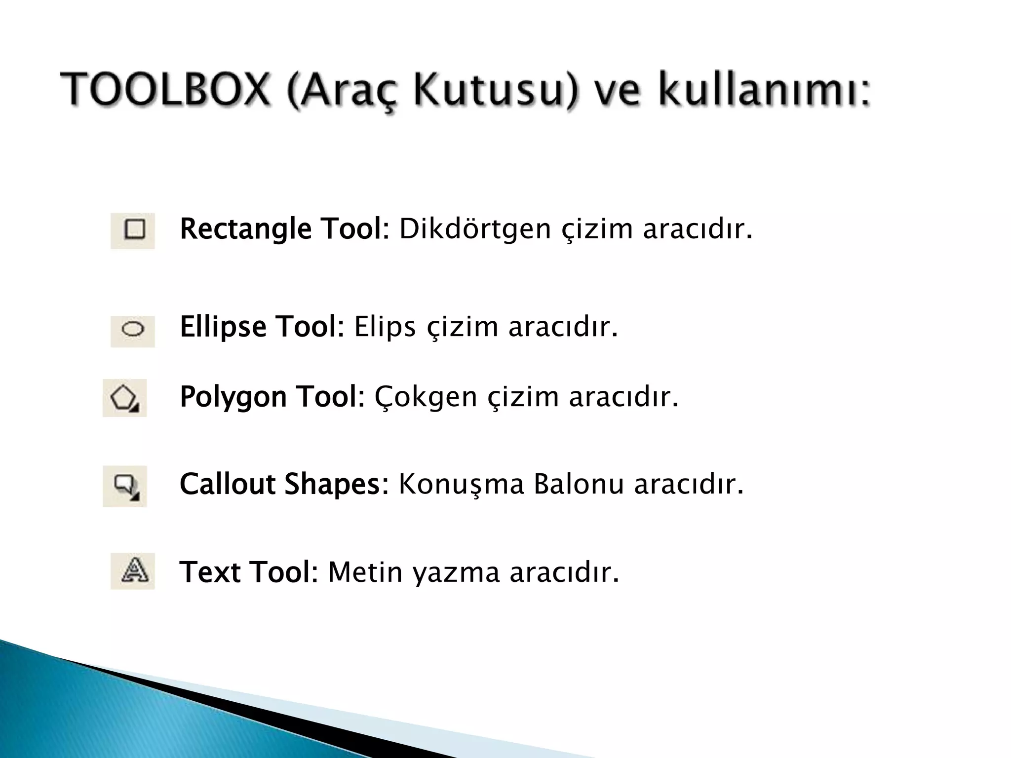 Rectangle Tool: Dikdörtgen çizim aracıdır.


Ellipse Tool: Elips çizim aracıdır.

Polygon Tool: Çokgen çizim aracıdır.


Callout Shapes: Konuşma Balonu aracıdır.


Text Tool: Metin yazma aracıdır.
 