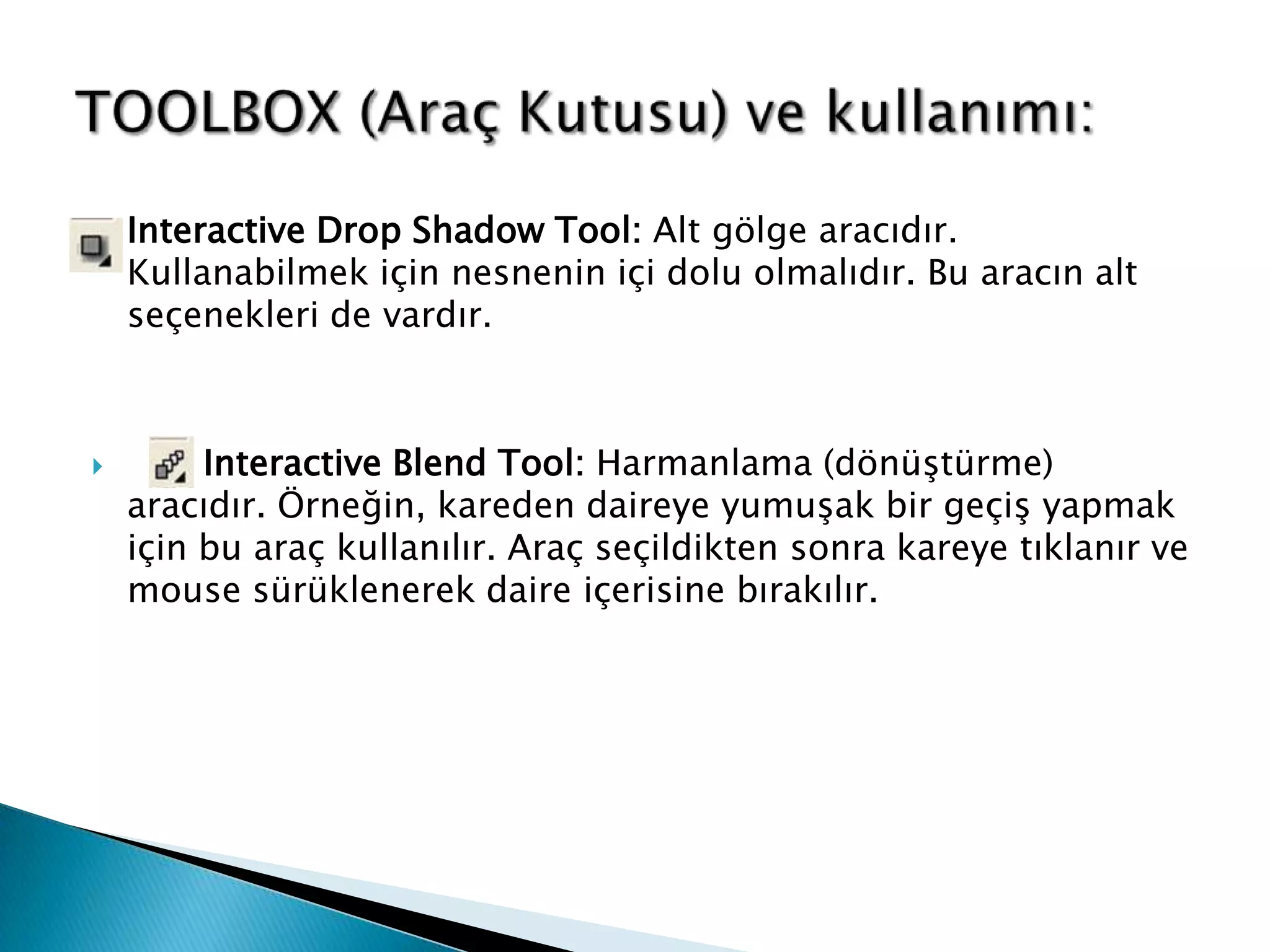    Interactive Drop Shadow Tool: Alt gölge aracıdır.
    Kullanabilmek için nesnenin içi dolu olmalıdır. Bu aracın alt
    seçenekleri de vardır.



        Interactive Blend Tool: Harmanlama (dönüştürme)
    aracıdır. Örneğin, kareden daireye yumuşak bir geçiş yapmak
    için bu araç kullanılır. Araç seçildikten sonra kareye tıklanır ve
    mouse sürüklenerek daire içerisine bırakılır.
 