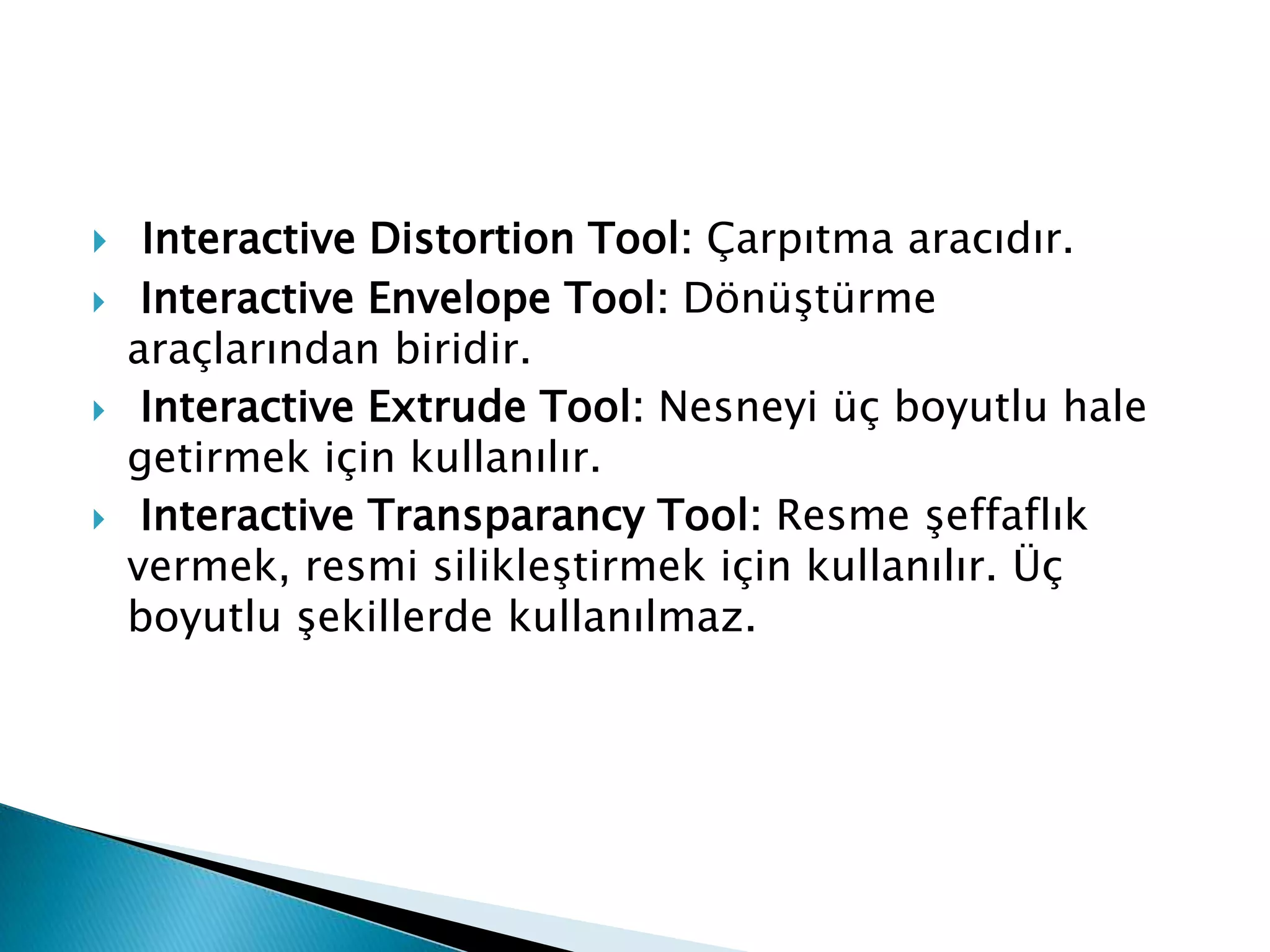     Interactive Distortion Tool: Çarpıtma aracıdır.
    Interactive Envelope Tool: Dönüştürme
    araçlarından biridir.
    Interactive Extrude Tool: Nesneyi üç boyutlu hale
    getirmek için kullanılır.
    Interactive Transparancy Tool: Resme şeffaflık
    vermek, resmi silikleştirmek için kullanılır. Üç
    boyutlu şekillerde kullanılmaz.
 