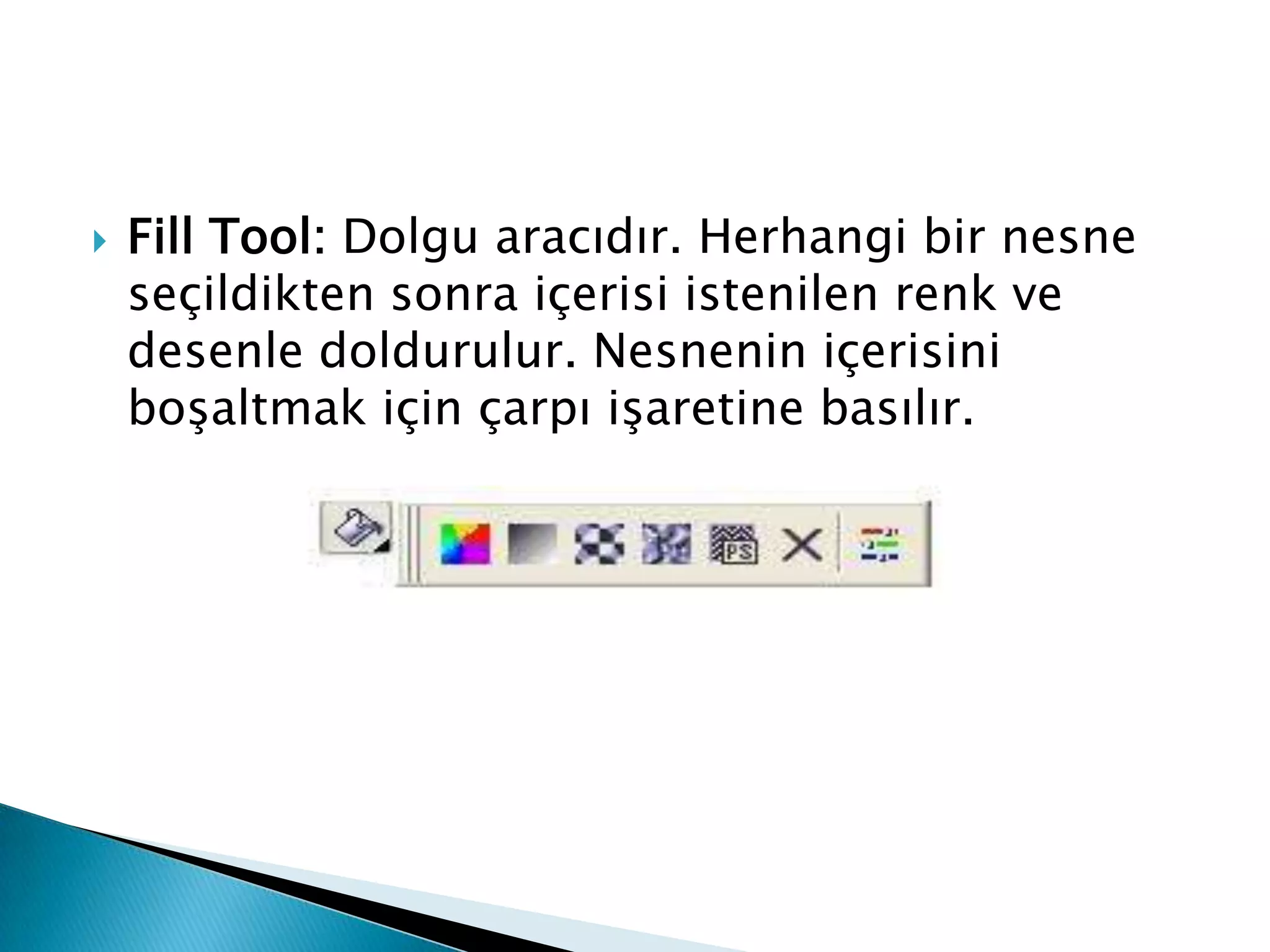    Fill Tool: Dolgu aracıdır. Herhangi bir nesne
    seçildikten sonra içerisi istenilen renk ve
    desenle doldurulur. Nesnenin içerisini
    boşaltmak için çarpı işaretine basılır.
 