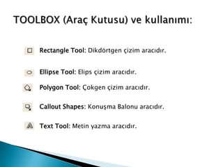 Rectangle Tool: Dikdörtgen çizim aracıdır.


Ellipse Tool: Elips çizim aracıdır.

Polygon Tool: Çokgen çizim aracıdır.


Callout Shapes: Konuşma Balonu aracıdır.


Text Tool: Metin yazma aracıdır.
 