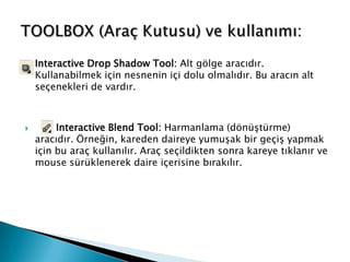    Interactive Drop Shadow Tool: Alt gölge aracıdır.
    Kullanabilmek için nesnenin içi dolu olmalıdır. Bu aracın alt
    seçenekleri de vardır.



        Interactive Blend Tool: Harmanlama (dönüştürme)
    aracıdır. Örneğin, kareden daireye yumuşak bir geçiş yapmak
    için bu araç kullanılır. Araç seçildikten sonra kareye tıklanır ve
    mouse sürüklenerek daire içerisine bırakılır.
 